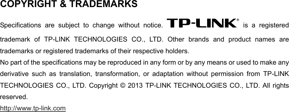   COPYRIGHT &amp; TRADEMARKS Specifications are subject to change without notice.   is a registered trademark of TP-LINK TECHNOLOGIES CO., LTD. Other brands and product names are trademarks or registered trademarks of their respective holders. No part of the specifications may be reproduced in any form or by any means or used to make any derivative such as translation, transformation, or adaptation without permission from TP-LINK TECHNOLOGIES CO., LTD. Copyright © 2013 TP-LINK TECHNOLOGIES CO., LTD. All rights reserved. http://www.tp-link.com