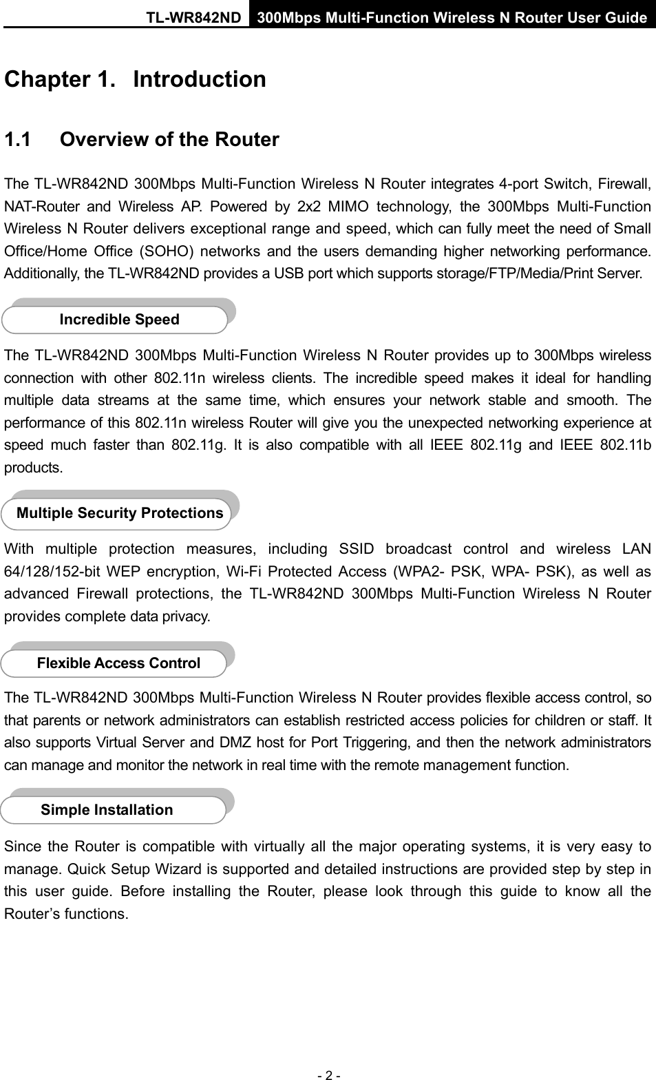 TL-WR842ND 300Mbps Multi-Function Wireless N Router User Guide  - 2 - Chapter 1.  Introduction 1.1 Overview of the Router The TL-WR842ND 300Mbps Multi-Function Wireless N Router integrates 4-port Switch, Firewall, NAT-Router and Wireless AP. Powered by  2x2  MIMO technology,  the 300Mbps Multi-Function Wireless N Router delivers exceptional range and speed, which can fully meet the need of Small Office/Home Office (SOHO) networks and the users demanding higher networking performance. Additionally, the TL-WR842ND provides a USB port which supports storage/FTP/Media/Print Server.  The TL-WR842ND 300Mbps Multi-Function Wireless N Router provides up to 300Mbps wireless connection with other 802.11n wireless clients. The incredible speed makes it ideal for handling multiple data streams at the same time, which ensures your network stable and smooth. The performance of this 802.11n wireless Router will give you the unexpected networking experience at speed much faster than 802.11g.  It is also  compatible with all IEEE 802.11g and IEEE 802.11b products.  With multiple protection measures, including SSID broadcast control and wireless LAN 64/128/152-bit WEP encryption,  Wi-Fi  Protected Access (WPA2-  PSK, WPA-  PSK), as well as advanced Firewall protections, the TL-WR842ND 300Mbps Multi-Function Wireless N Router provides complete data privacy.    The TL-WR842ND 300Mbps Multi-Function Wireless N Router provides flexible access control, so that parents or network administrators can establish restricted access policies for children or staff. It also supports Virtual Server and DMZ host for Port Triggering, and then the network administrators can manage and monitor the network in real time with the remote management function.    Since the Router is compatible with virtually all the major operating systems, it is  very  easy to manage. Quick Setup Wizard is supported and detailed instructions are provided step by step in this user guide. Before installing the Router, please look through this guide to know all the Router’s functions.   Simple Installation Flexible Access Control  Multiple Security Protections Incredible Speed  