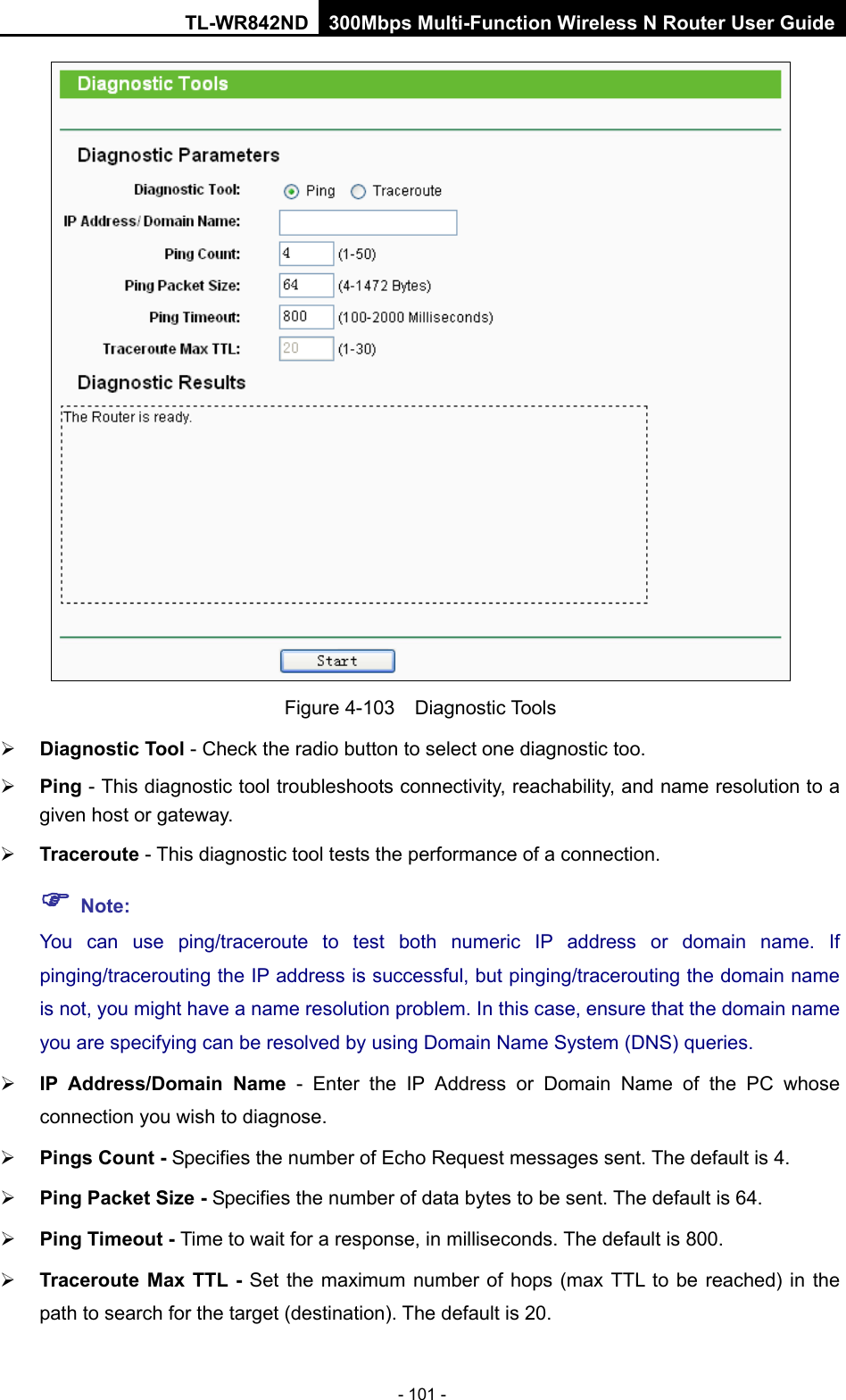 TL-WR842ND 300Mbps Multi-Function Wireless N Router User Guide  - 101 -  Figure 4-103  Diagnostic Tools  Diagnostic Tool - Check the radio button to select one diagnostic too.  Ping - This diagnostic tool troubleshoots connectivity, reachability, and name resolution to a given host or gateway.    Traceroute - This diagnostic tool tests the performance of a connection.  Note: You can use ping/traceroute to test both numeric IP address or domain name. If pinging/tracerouting the IP address is successful, but pinging/tracerouting the domain name is not, you might have a name resolution problem. In this case, ensure that the domain name you are specifying can be resolved by using Domain Name System (DNS) queries.  IP Address/Domain Name  -  Enter the IP Address or Domain Name of the PC whose connection you wish to diagnose.  Pings Count - Specifies the number of Echo Request messages sent. The default is 4.  Ping Packet Size - Specifies the number of data bytes to be sent. The default is 64.  Ping Timeout - Time to wait for a response, in milliseconds. The default is 800.  Traceroute Max TTL - Set the maximum number of hops (max TTL to be reached) in the path to search for the target (destination). The default is 20. 