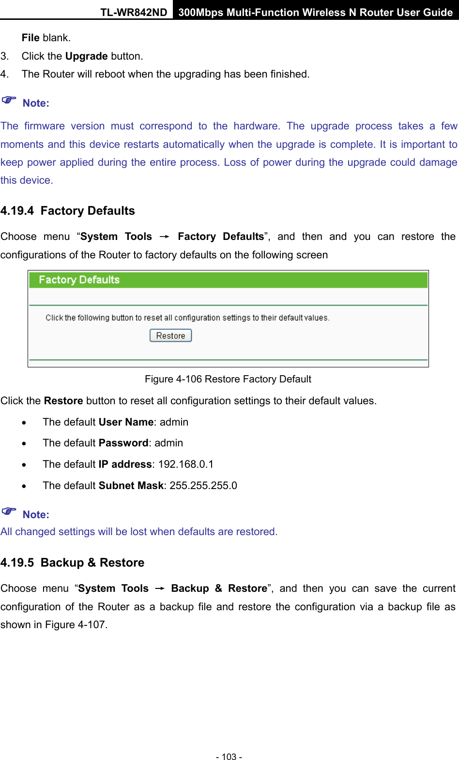 TL-WR842ND 300Mbps Multi-Function Wireless N Router User Guide  - 103 - File blank.   3. Click the Upgrade button.   4. The Router will reboot when the upgrading has been finished.    Note: The firmware version must correspond to the hardware. The upgrade process takes a few moments and this device restarts automatically when the upgrade is complete. It is important to keep power applied during the entire process. Loss of power during the upgrade could damage this device.   4.19.4 Factory Defaults Choose menu “System Tools → Factory Defaults”,  and then and you can restore  the configurations of the Router to factory defaults on the following screen  Figure 4-106 Restore Factory Default Click the Restore button to reset all configuration settings to their default values.   • The default User Name: admin • The default Password: admin • The default IP address: 192.168.0.1 • The default Subnet Mask: 255.255.255.0  Note: All changed settings will be lost when defaults are restored. 4.19.5 Backup &amp; Restore Choose menu “System Tools → Backup &amp; Restore”,  and then you can save the current configuration of the Router as a backup file and restore the configuration via a backup file as shown in Figure 4-107. 