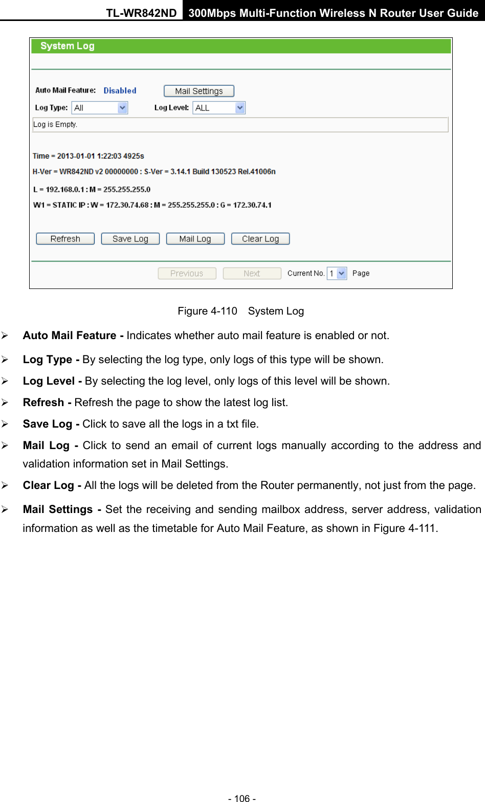 TL-WR842ND 300Mbps Multi-Function Wireless N Router User Guide  - 106 -  Figure 4-110  System Log  Auto Mail Feature - Indicates whether auto mail feature is enabled or not.    Log Type - By selecting the log type, only logs of this type will be shown.  Log Level - By selecting the log level, only logs of this level will be shown.  Refresh - Refresh the page to show the latest log list.    Save Log - Click to save all the logs in a txt file.    Mail Log  - Click to send an email of current logs manually according to the address and validation information set in Mail Settings.    Clear Log - All the logs will be deleted from the Router permanently, not just from the page.    Mail Settings  - Set the receiving and sending mailbox address, server address, validation information as well as the timetable for Auto Mail Feature, as shown in Figure 4-111. 