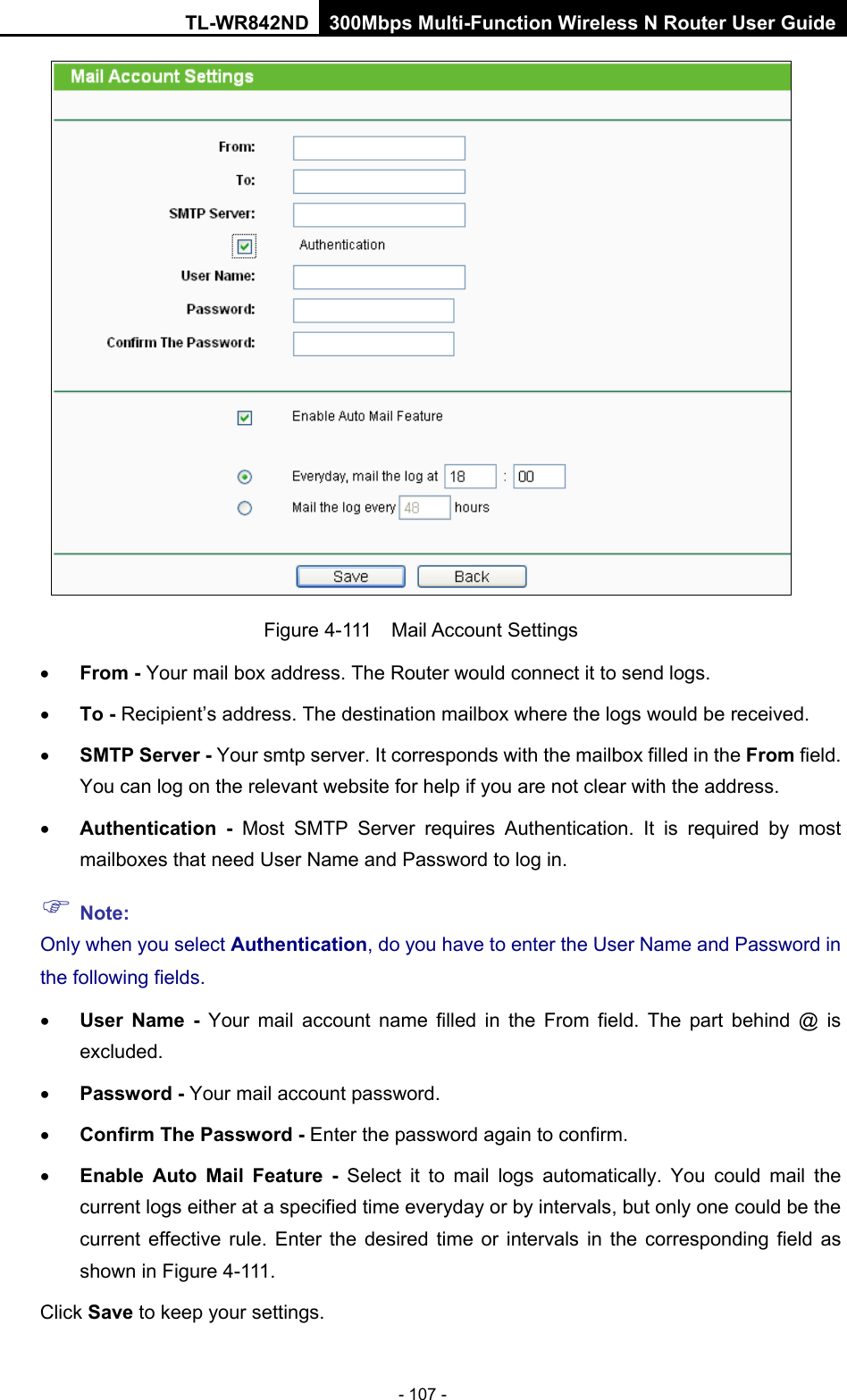 TL-WR842ND 300Mbps Multi-Function Wireless N Router User Guide  - 107 -  Figure 4-111  Mail Account Settings • From - Your mail box address. The Router would connect it to send logs. • To - Recipient’s address. The destination mailbox where the logs would be received. • SMTP Server - Your smtp server. It corresponds with the mailbox filled in the From field. You can log on the relevant website for help if you are not clear with the address. • Authentication - Most SMTP Server requires Authentication. It is required by most mailboxes that need User Name and Password to log in.  Note: Only when you select Authentication, do you have to enter the User Name and Password in the following fields.   • User Name  - Your mail account name filled in the From field. The part behind @ is excluded. • Password - Your mail account password. • Confirm The Password - Enter the password again to confirm. • Enable Auto Mail Feature - Select it to mail logs automatically. You  could mail the current logs either at a specified time everyday or by intervals, but only one could be the current effective rule. Enter the desired time or intervals in the corresponding field as shown in Figure 4-111. Click Save to keep your settings. 