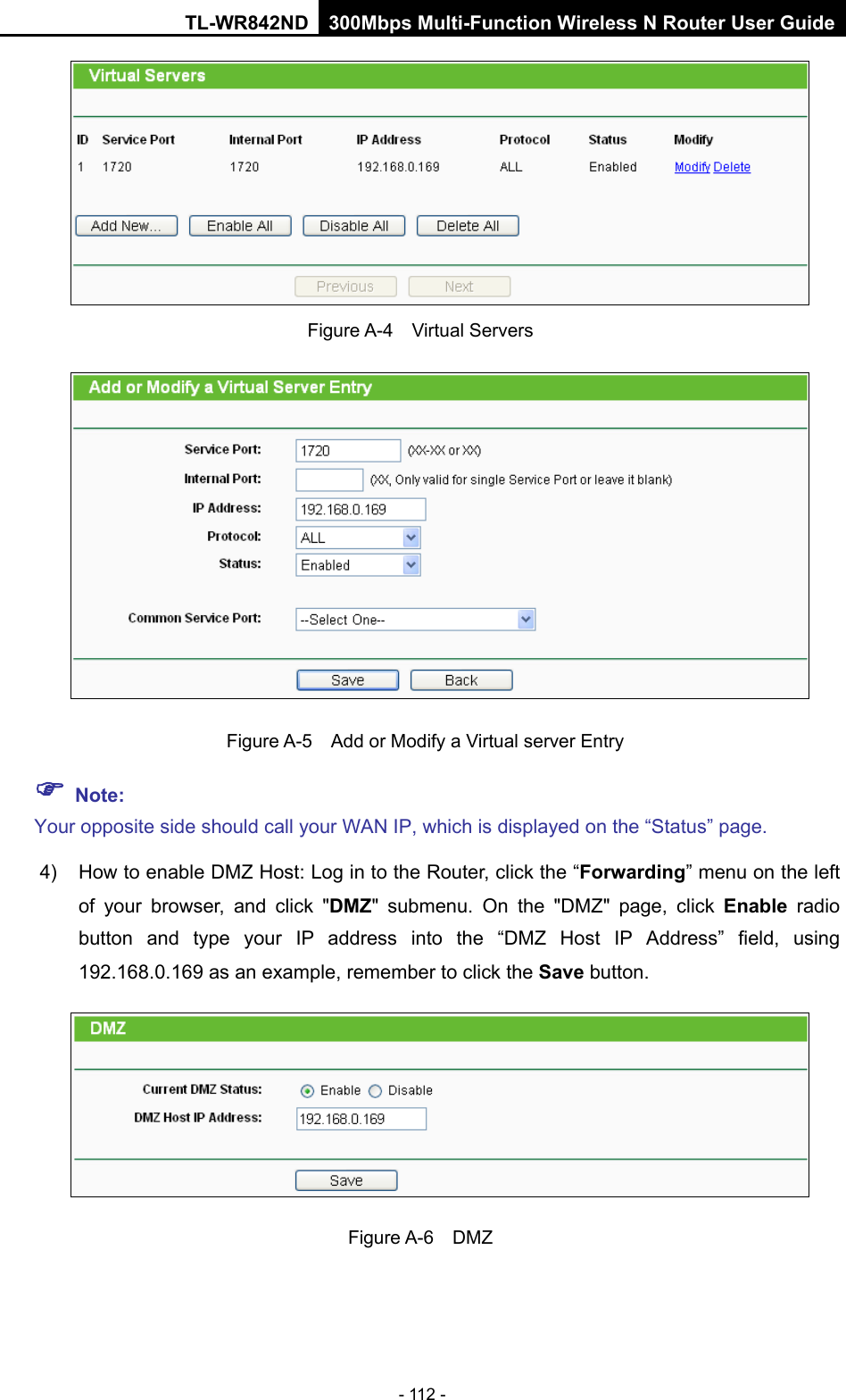 TL-WR842ND 300Mbps Multi-Function Wireless N Router User Guide  - 112 -  Figure A-4    Virtual Servers   Figure A-5   Add or Modify a Virtual server Entry  Note: Your opposite side should call your WAN IP, which is displayed on the “Status” page. 4) How to enable DMZ Host: Log in to the Router, click the “Forwarding” menu on the left of your browser, and click &quot;DMZ&quot; submenu. On the &quot;DMZ&quot; page, click Enable radio button and type your IP address into the “DMZ Host IP Address” field, using 192.168.0.169 as an example, remember to click the Save button.    Figure A-6  DMZ 