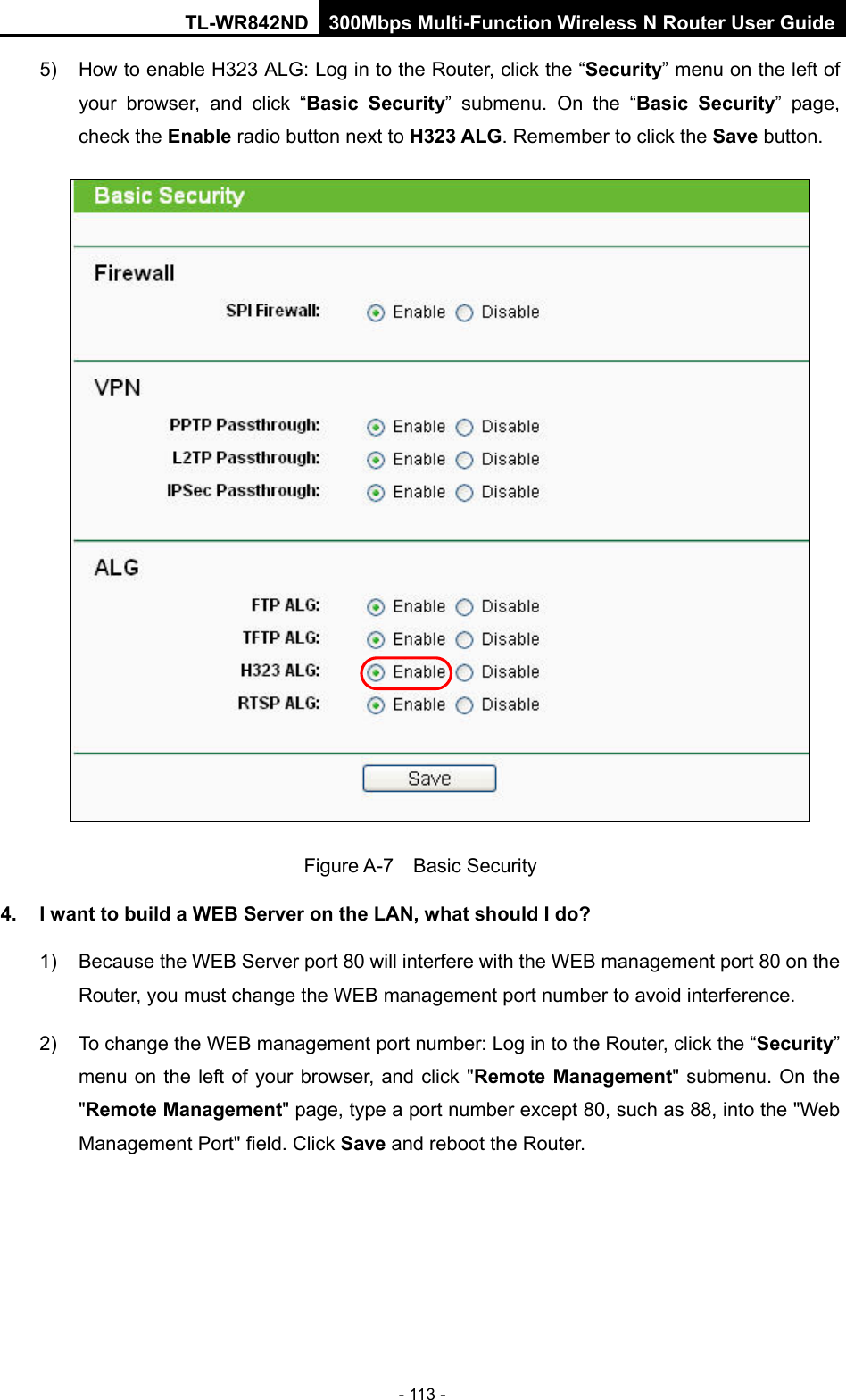 TL-WR842ND 300Mbps Multi-Function Wireless N Router User Guide  - 113 - 5) How to enable H323 ALG: Log in to the Router, click the “Security” menu on the left of your browser, and click “Basic Security”  submenu.  On the “Basic Security”  page, check the Enable radio button next to H323 ALG. Remember to click the Save button.  Figure A-7  Basic Security 4. I want to build a WEB Server on the LAN, what should I do? 1) Because the WEB Server port 80 will interfere with the WEB management port 80 on the Router, you must change the WEB management port number to avoid interference. 2) To change the WEB management port number: Log in to the Router, click the “Security” menu on the left of your browser, and click &quot;Remote Management&quot; submenu. On the &quot;Remote Management&quot; page, type a port number except 80, such as 88, into the &quot;Web Management Port&quot; field. Click Save and reboot the Router. 