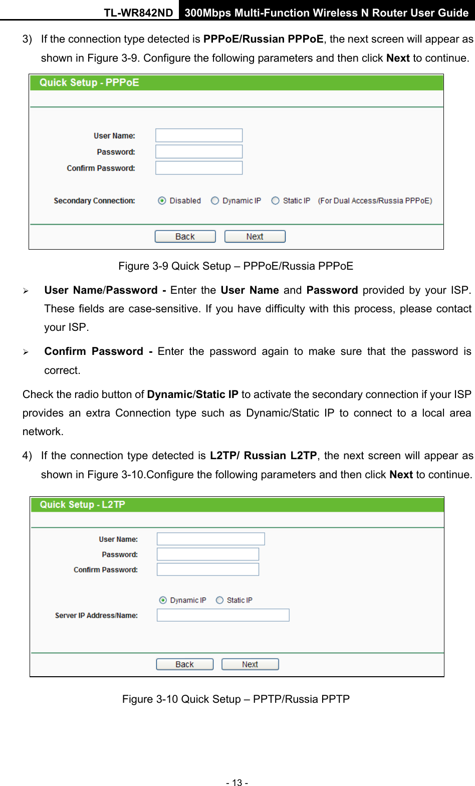 TL-WR842ND 300Mbps Multi-Function Wireless N Router User Guide  - 13 - 3) If the connection type detected is PPPoE/Russian PPPoE, the next screen will appear as shown in Figure 3-9. Configure the following parameters and then click Next to continue.  Figure 3-9 Quick Setup – PPPoE/Russia PPPoE  User Name/Password  -  Enter the User Name and  Password provided by your ISP. These fields are case-sensitive. If you have difficulty with this process, please contact your ISP.  Confirm Password  -  Enter the password again to make sure that the password is correct.   Check the radio button of Dynamic/Static IP to activate the secondary connection if your ISP provides an extra Connection type such as Dynamic/Static IP to connect to a local area network. 4)  If the connection type detected is L2TP/ Russian L2TP, the next screen will appear as shown in Figure 3-10.Configure the following parameters and then click Next to continue.  Figure 3-10 Quick Setup – PPTP/Russia PPTP 