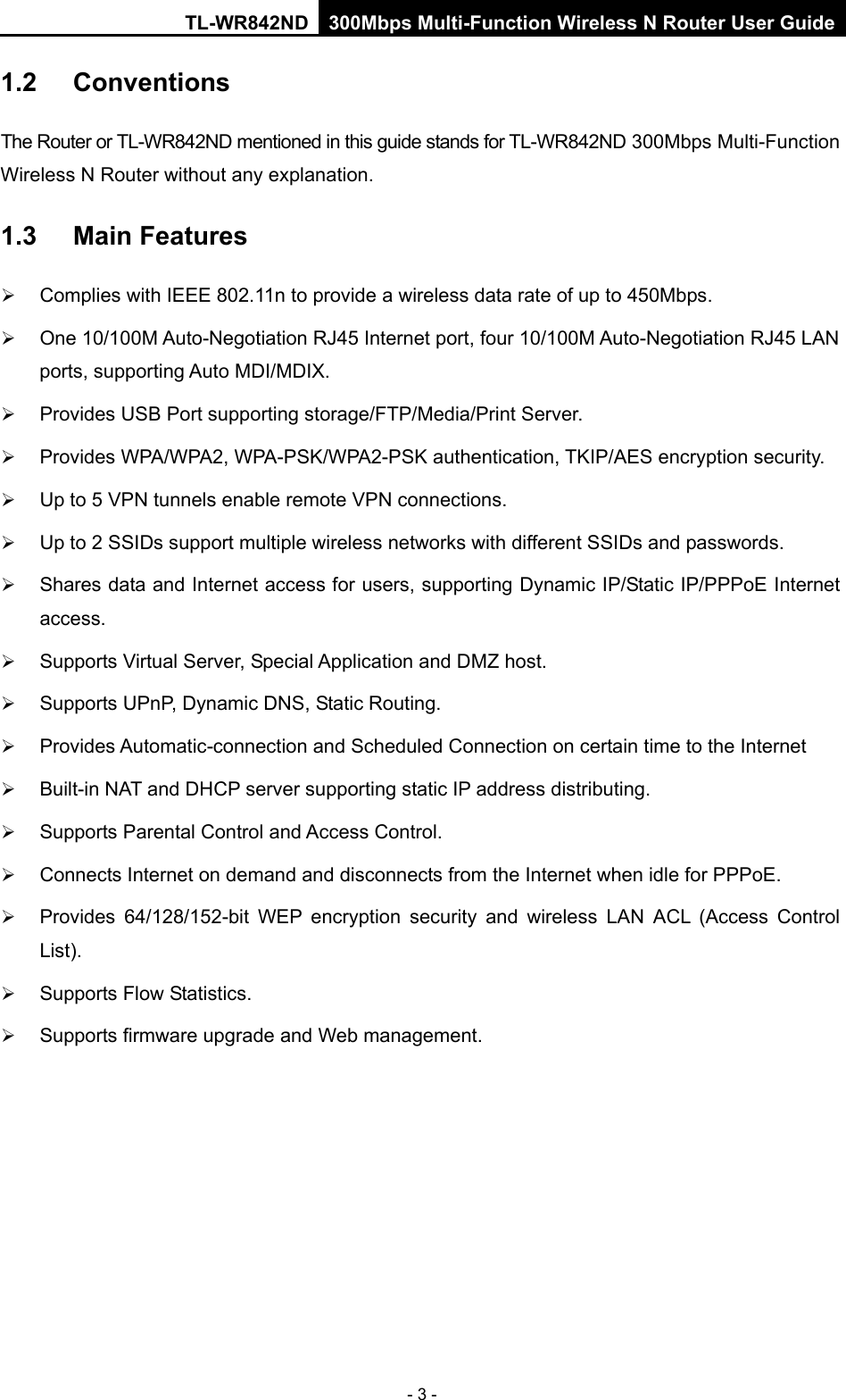 TL-WR842ND 300Mbps Multi-Function Wireless N Router User Guide  - 3 - 1.2 Conventions The Router or TL-WR842ND mentioned in this guide stands for TL-WR842ND 300Mbps Multi-Function Wireless N Router without any explanation. 1.3 Main Features  Complies with IEEE 802.11n to provide a wireless data rate of up to 450Mbps.  One 10/100M Auto-Negotiation RJ45 Internet port, four 10/100M Auto-Negotiation RJ45 LAN ports, supporting Auto MDI/MDIX.  Provides USB Port supporting storage/FTP/Media/Print Server.  Provides WPA/WPA2, WPA-PSK/WPA2-PSK authentication, TKIP/AES encryption security.  Up to 5 VPN tunnels enable remote VPN connections.  Up to 2 SSIDs support multiple wireless networks with different SSIDs and passwords.    Shares data and Internet access for users, supporting Dynamic IP/Static IP/PPPoE Internet access.    Supports Virtual Server, Special Application and DMZ host.  Supports UPnP, Dynamic DNS, Static Routing.  Provides Automatic-connection and Scheduled Connection on certain time to the Internet    Built-in NAT and DHCP server supporting static IP address distributing.  Supports Parental Control and Access Control.  Connects Internet on demand and disconnects from the Internet when idle for PPPoE.  Provides  64/128/152-bit WEP encryption security and wireless LAN ACL (Access Control List).  Supports Flow Statistics.  Supports firmware upgrade and Web management. 