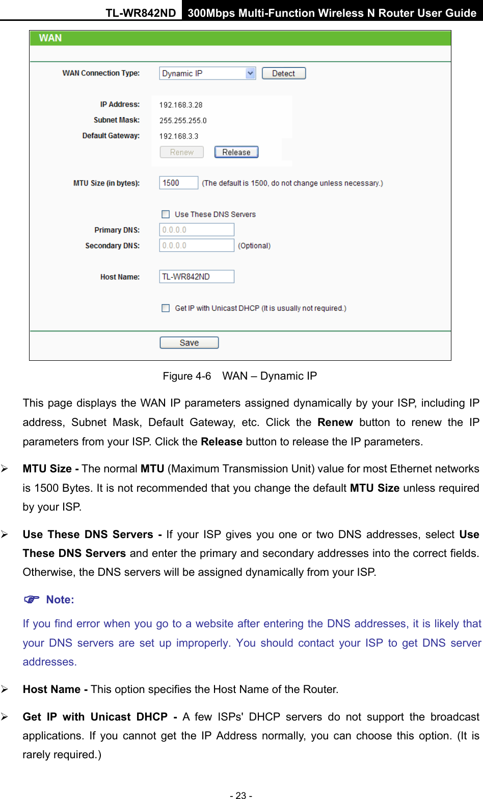 TL-WR842ND 300Mbps Multi-Function Wireless N Router User Guide  - 23 -  Figure 4-6  WAN – Dynamic IP This page displays the WAN IP parameters assigned dynamically by your ISP, including IP address, Subnet Mask, Default Gateway, etc. Click the Renew button to renew the IP parameters from your ISP. Click the Release button to release the IP parameters.  MTU Size - The normal MTU (Maximum Transmission Unit) value for most Ethernet networks is 1500 Bytes. It is not recommended that you change the default MTU Size unless required by your ISP.    Use These DNS Servers -  If your ISP gives you one or two DNS addresses, select Use These DNS Servers and enter the primary and secondary addresses into the correct fields. Otherwise, the DNS servers will be assigned dynamically from your ISP.    Note: If you find error when you go to a website after entering the DNS addresses, it is likely that your DNS servers are set up improperly. You should contact your ISP to get DNS server addresses.    Host Name - This option specifies the Host Name of the Router.  Get IP with Unicast DHCP - A few ISPs&apos; DHCP servers do not support the broadcast applications. If you cannot get the IP Address normally, you can choose this option.  (It is rarely required.) 