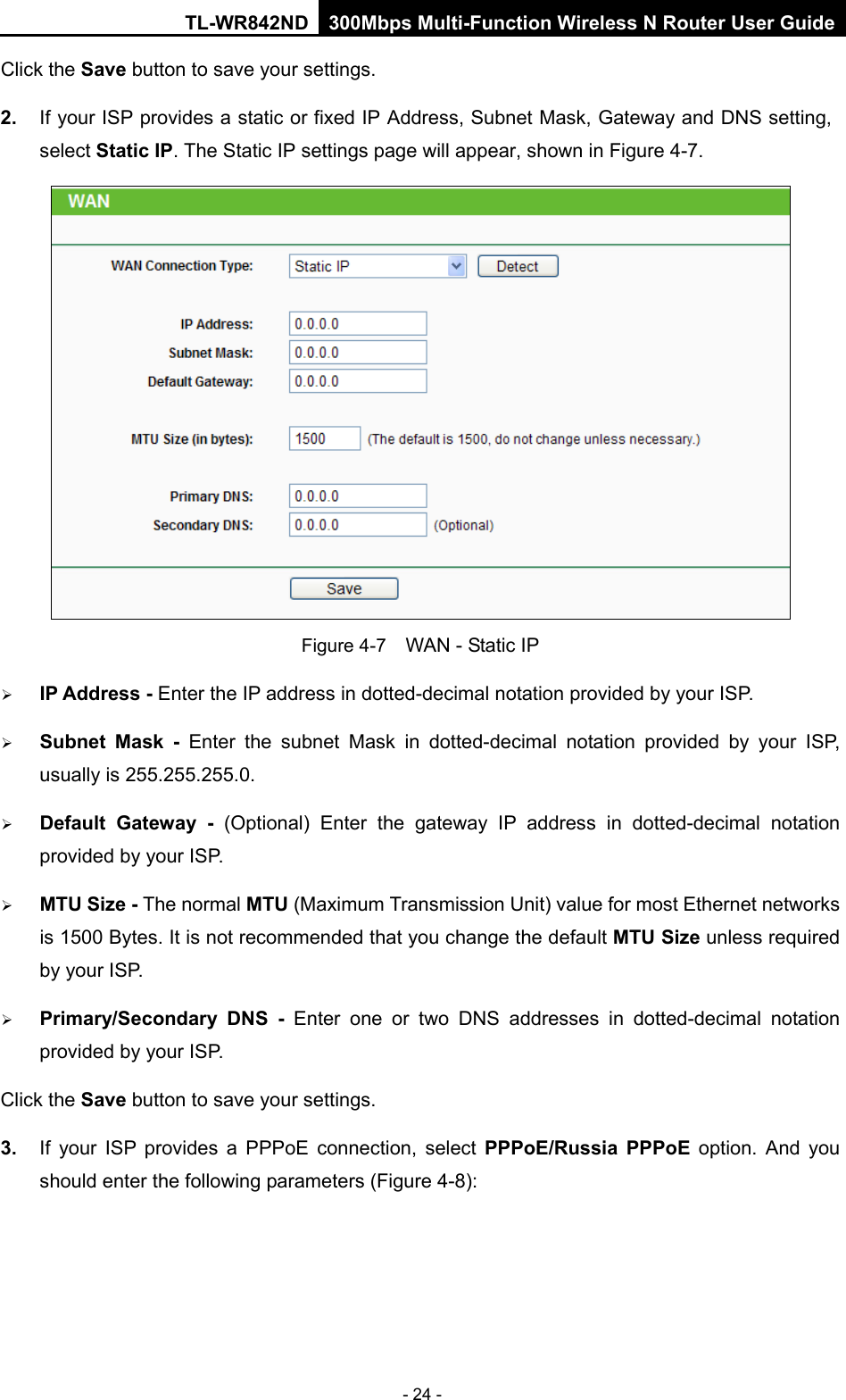 TL-WR842ND 300Mbps Multi-Function Wireless N Router User Guide  - 24 - Click the Save button to save your settings. 2. If your ISP provides a static or fixed IP Address, Subnet Mask, Gateway and DNS setting, select Static IP. The Static IP settings page will appear, shown in Figure 4-7.  Figure 4-7  WAN - Static IP  IP Address - Enter the IP address in dotted-decimal notation provided by your ISP.  Subnet Mask - Enter the subnet Mask in dotted-decimal notation provided by your ISP, usually is 255.255.255.0.  Default Gateway - (Optional) Enter the gateway IP address in dotted-decimal notation provided by your ISP.  MTU Size - The normal MTU (Maximum Transmission Unit) value for most Ethernet networks is 1500 Bytes. It is not recommended that you change the default MTU Size unless required by your ISP.    Primary/Secondary DNS -  Enter  one or two DNS addresses in dotted-decimal notation provided by your ISP. Click the Save button to save your settings. 3. If your ISP provides a PPPoE connection, select PPPoE/Russia PPPoE option.  And you should enter the following parameters (Figure 4-8): 
