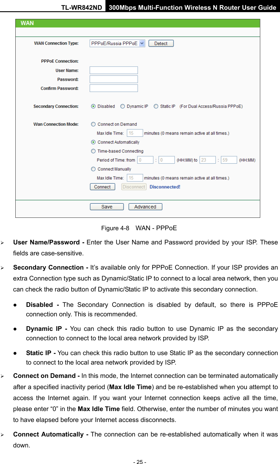 TL-WR842ND 300Mbps Multi-Function Wireless N Router User Guide  - 25 -  Figure 4-8   WAN - PPPoE  User Name/Password - Enter the User Name and Password provided by your ISP. These fields are case-sensitive.  Secondary Connection - It’s available only for PPPoE Connection. If your ISP provides an extra Connection type such as Dynamic/Static IP to connect to a local area network, then you can check the radio button of Dynamic/Static IP to activate this secondary connection.  Disabled - The Secondary Connection is disabled by default,  so there is PPPoE connection only. This is recommended.  Dynamic IP -  You can check this radio button to use Dynamic IP as the secondary connection to connect to the local area network provided by ISP.  Static IP - You can check this radio button to use Static IP as the secondary connection to connect to the local area network provided by ISP.  Connect on Demand - In this mode, the Internet connection can be terminated automatically after a specified inactivity period (Max Idle Time) and be re-established when you attempt to access the Internet again. If you want your Internet connection keeps active all the  time, please enter “0” in the Max Idle Time field. Otherwise, enter the number of minutes you want to have elapsed before your Internet access disconnects.  Connect Automatically - The connection can be re-established automatically when it was down. 