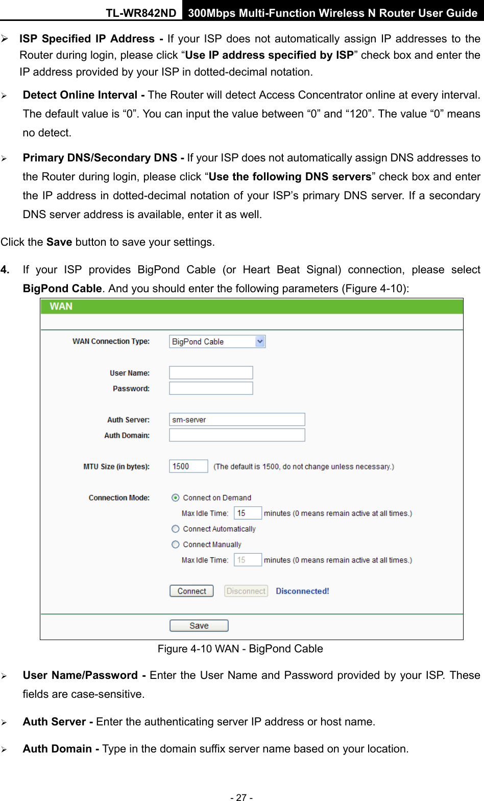 TL-WR842ND 300Mbps Multi-Function Wireless N Router User Guide  - 27 -  ISP Specified IP Address -  If your ISP does not automatically assign IP addresses to the Router during login, please click “Use IP address specified by ISP” check box and enter the IP address provided by your ISP in dotted-decimal notation.  Detect Online Interval - The Router will detect Access Concentrator online at every interval. The default value is “0”. You can input the value between “0” and “120”. The value “0” means no detect.  Primary DNS/Secondary DNS - If your ISP does not automatically assign DNS addresses to the Router during login, please click “Use the following DNS servers” check box and enter the IP address in dotted-decimal notation of your ISP’s primary DNS server. If a secondary DNS server address is available, enter it as well. Click the Save button to save your settings. 4. If your ISP provides BigPond Cable (or Heart Beat Signal) connection, please select BigPond Cable. And you should enter the following parameters (Figure 4-10):  Figure 4-10 WAN - BigPond Cable  User Name/Password - Enter the User Name and Password provided by your ISP. These fields are case-sensitive.  Auth Server - Enter the authenticating server IP address or host name.  Auth Domain - Type in the domain suffix server name based on your location. 