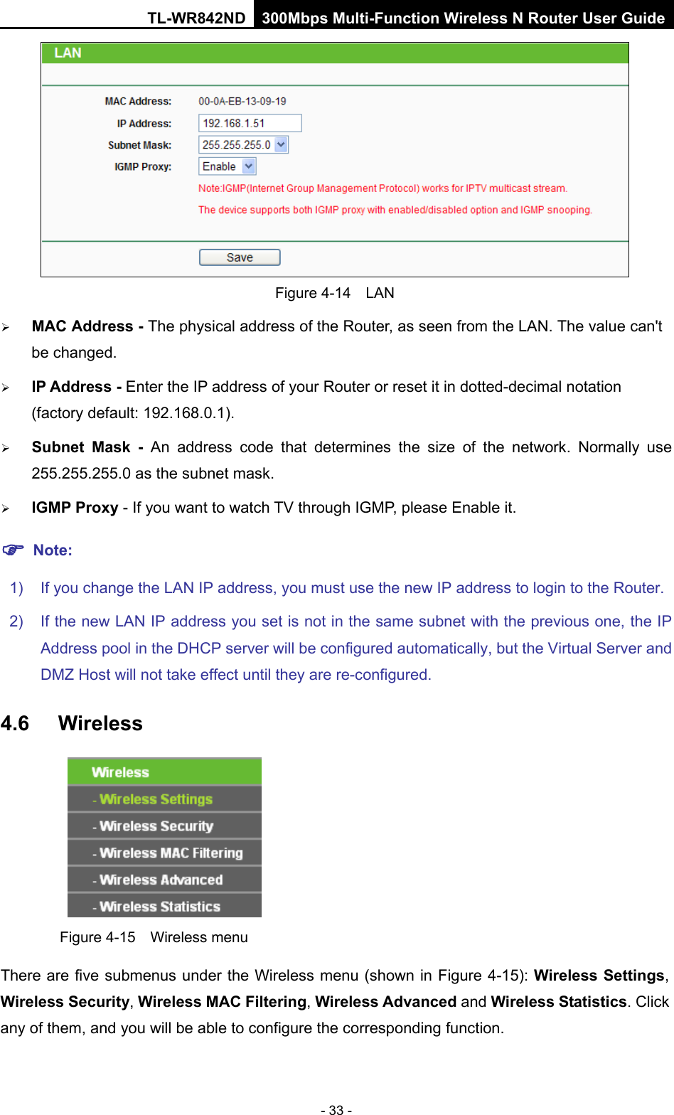 TL-WR842ND 300Mbps Multi-Function Wireless N Router User Guide  - 33 -  Figure 4-14  LAN  MAC Address - The physical address of the Router, as seen from the LAN. The value can&apos;t be changed.  IP Address - Enter the IP address of your Router or reset it in dotted-decimal notation (factory default: 192.168.0.1).  Subnet Mask - An address code that determines the size of the network. Normally use 255.255.255.0 as the subnet mask.    IGMP Proxy - If you want to watch TV through IGMP, please Enable it.  Note: 1) If you change the LAN IP address, you must use the new IP address to login to the Router.   2) If the new LAN IP address you set is not in the same subnet with the previous one, the IP Address pool in the DHCP server will be configured automatically, but the Virtual Server and DMZ Host will not take effect until they are re-configured. 4.6 Wireless  Figure 4-15  Wireless menu There are five submenus under the Wireless menu (shown in Figure 4-15): Wireless Settings, Wireless Security, Wireless MAC Filtering, Wireless Advanced and Wireless Statistics. Click any of them, and you will be able to configure the corresponding function.   