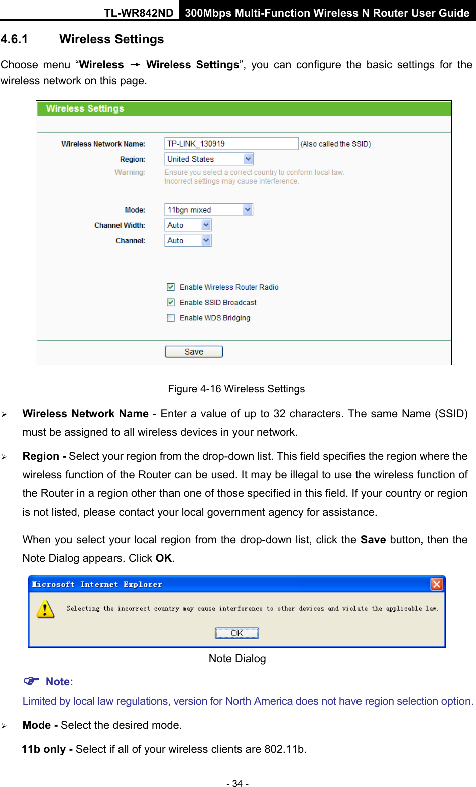 TL-WR842ND 300Mbps Multi-Function Wireless N Router User Guide  - 34 - 4.6.1 Wireless Settings Choose menu “Wireless → Wireless Settings”, you can configure the basic settings for the wireless network on this page.  Figure 4-16 Wireless Settings  Wireless Network Name - Enter a value of up to 32 characters. The same Name (SSID) must be assigned to all wireless devices in your network.  Region - Select your region from the drop-down list. This field specifies the region where the wireless function of the Router can be used. It may be illegal to use the wireless function of the Router in a region other than one of those specified in this field. If your country or region is not listed, please contact your local government agency for assistance. When you select your local region from the drop-down list, click the Save button, then the Note Dialog appears. Click OK.  Note Dialog    Note: Limited by local law regulations, version for North America does not have region selection option.  Mode - Select the desired mode.   11b only - Select if all of your wireless clients are 802.11b. 