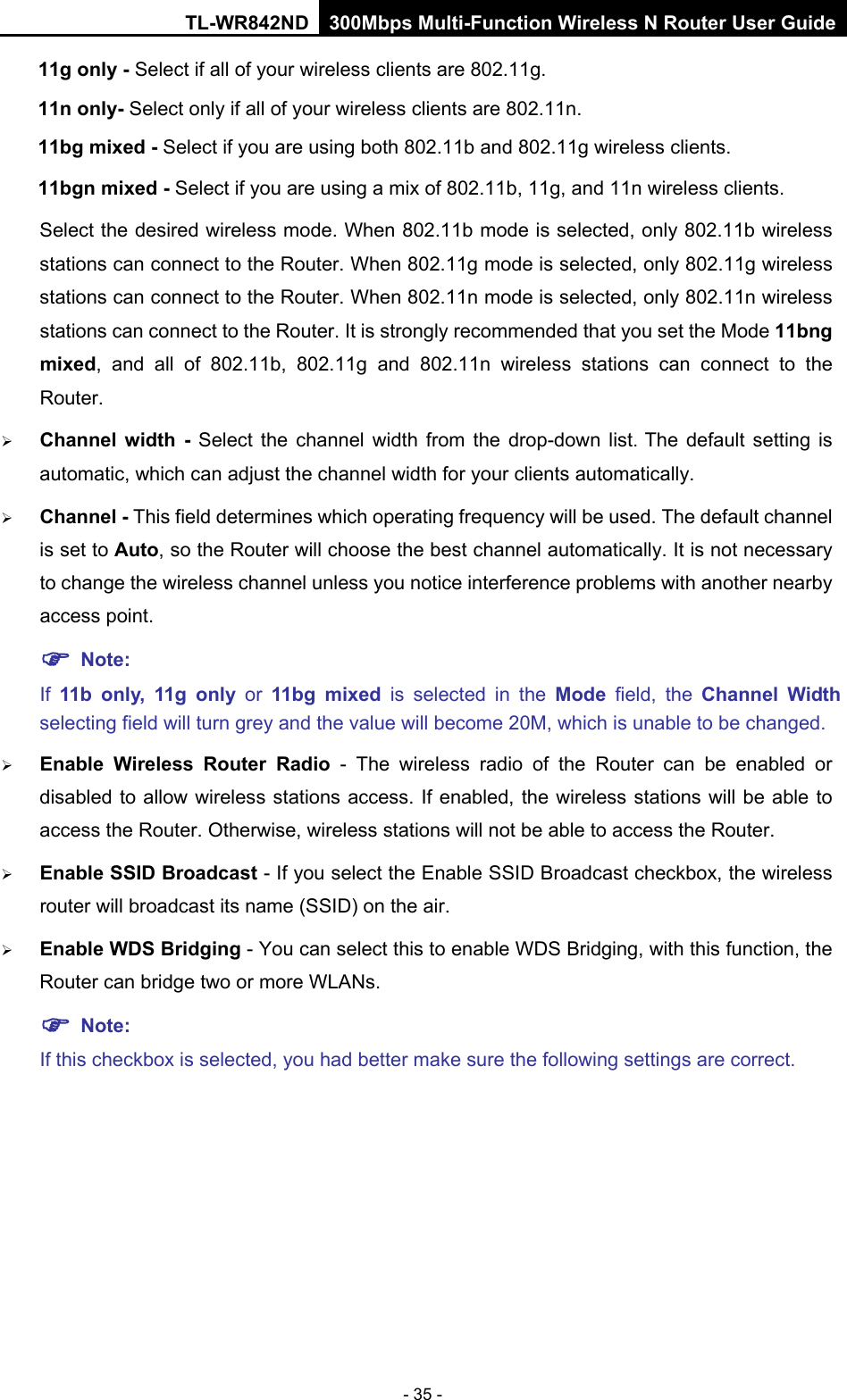 TL-WR842ND 300Mbps Multi-Function Wireless N Router User Guide  - 35 - 11g only - Select if all of your wireless clients are 802.11g. 11n only- Select only if all of your wireless clients are 802.11n. 11bg mixed - Select if you are using both 802.11b and 802.11g wireless clients. 11bgn mixed - Select if you are using a mix of 802.11b, 11g, and 11n wireless clients. Select the desired wireless mode. When 802.11b mode is selected, only 802.11b wireless stations can connect to the Router. When 802.11g mode is selected, only 802.11g wireless stations can connect to the Router. When 802.11n mode is selected, only 802.11n wireless stations can connect to the Router. It is strongly recommended that you set the Mode 11bng mixed, and all of 802.11b, 802.11g and 802.11n wireless stations can connect to the Router.  Channel width -  Select  the channel width from the drop-down list. The default setting is automatic, which can adjust the channel width for your clients automatically.  Channel - This field determines which operating frequency will be used. The default channel is set to Auto, so the Router will choose the best channel automatically. It is not necessary to change the wireless channel unless you notice interference problems with another nearby access point.  Note:   If  11b  only, 11g only or 11bg mixed is selected in the Mode  field, the Channel Width selecting field will turn grey and the value will become 20M, which is unable to be changed.    Enable Wireless Router Radio -  The wireless radio of the Router can be enabled or disabled to allow wireless stations access. If enabled, the wireless stations will be able to access the Router. Otherwise, wireless stations will not be able to access the Router.  Enable SSID Broadcast - If you select the Enable SSID Broadcast checkbox, the wireless router will broadcast its name (SSID) on the air.    Enable WDS Bridging - You can select this to enable WDS Bridging, with this function, the Router can bridge two or more WLANs.    Note:   If this checkbox is selected, you had better make sure the following settings are correct.   