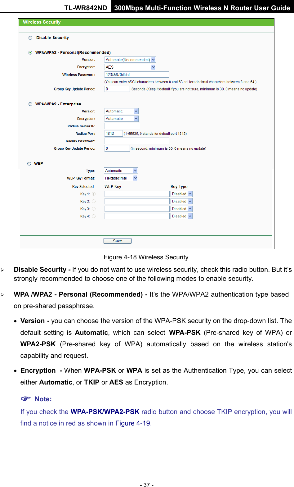 TL-WR842ND 300Mbps Multi-Function Wireless N Router User Guide  - 37 -  Figure 4-18 Wireless Security  Disable Security - If you do not want to use wireless security, check this radio button. But it’s strongly recommended to choose one of the following modes to enable security.  WPA /WPA2 - Personal (Recommended) - It’s the WPA/WPA2 authentication type based on pre-shared passphrase.   • Version - you can choose the version of the WPA-PSK security on the drop-down list. The default setting is Automatic, which can select WPA-PSK  (Pre-shared key of WPA)  or WPA2-PSK  (Pre-shared key of WPA)  automatically based on the wireless station&apos;s capability and request. • Encryption - When WPA-PSK or WPA is set as the Authentication Type, you can select either Automatic, or TKIP or AES as Encryption.  Note:   If you check the WPA-PSK/WPA2-PSK radio button and choose TKIP encryption, you will find a notice in red as shown in Figure 4-19. 