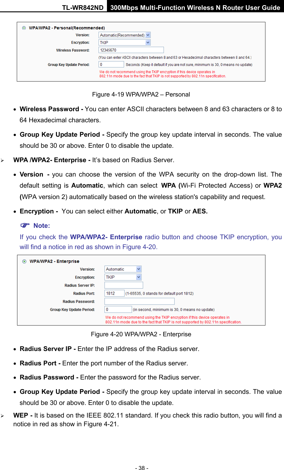TL-WR842ND 300Mbps Multi-Function Wireless N Router User Guide  - 38 -  Figure 4-19 WPA/WPA2 – Personal • Wireless Password - You can enter ASCII characters between 8 and 63 characters or 8 to 64 Hexadecimal characters. • Group Key Update Period - Specify the group key update interval in seconds. The value should be 30 or above. Enter 0 to disable the update.  WPA /WPA2- Enterprise - It’s based on Radius Server. • Version - you can choose the version of the WPA security on the drop-down list. The default setting is Automatic, which can select WPA  (Wi-Fi Protected Access)  or  WPA2 (WPA version 2) automatically based on the wireless station&apos;s capability and request. • Encryption - You can select either Automatic, or TKIP or AES.  Note: If you check the WPA/WPA2- Enterprise radio button and choose TKIP encryption, you will find a notice in red as shown in Figure 4-20.  Figure 4-20 WPA/WPA2 - Enterprise • Radius Server IP - Enter the IP address of the Radius server. • Radius Port - Enter the port number of the Radius server. • Radius Password - Enter the password for the Radius server. • Group Key Update Period - Specify the group key update interval in seconds. The value should be 30 or above. Enter 0 to disable the update.  WEP - It is based on the IEEE 802.11 standard. If you check this radio button, you will find a notice in red as show in Figure 4-21.   