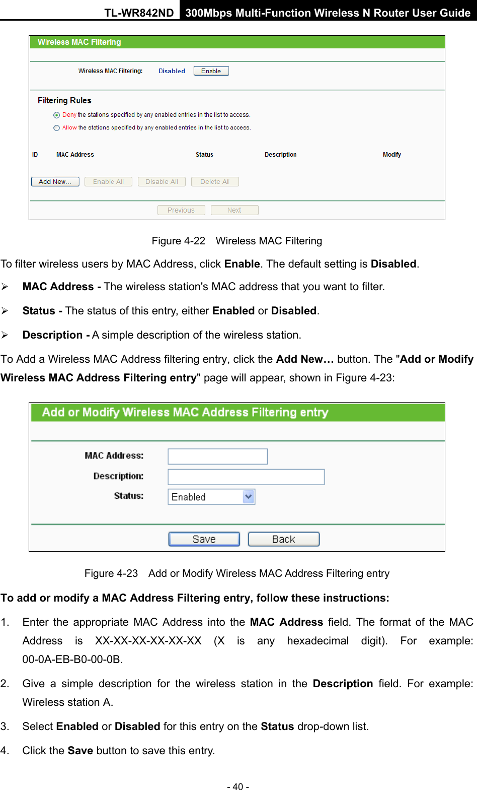 TL-WR842ND 300Mbps Multi-Function Wireless N Router User Guide  - 40 -  Figure 4-22  Wireless MAC Filtering To filter wireless users by MAC Address, click Enable. The default setting is Disabled.  MAC Address - The wireless station&apos;s MAC address that you want to filter.    Status - The status of this entry, either Enabled or Disabled.  Description - A simple description of the wireless station.   To Add a Wireless MAC Address filtering entry, click the Add New… button. The &quot;Add or Modify Wireless MAC Address Filtering entry&quot; page will appear, shown in Figure 4-23:  Figure 4-23  Add or Modify Wireless MAC Address Filtering entry To add or modify a MAC Address Filtering entry, follow these instructions: 1. Enter the appropriate MAC Address into the MAC Address field. The format of the MAC Address is XX-XX-XX-XX-XX-XX (X is any hexadecimal digit). For example: 00-0A-EB-B0-00-0B.   2. Give a simple description for the  wireless station in the Description field. For example: Wireless station A. 3. Select Enabled or Disabled for this entry on the Status drop-down list. 4. Click the Save button to save this entry. 