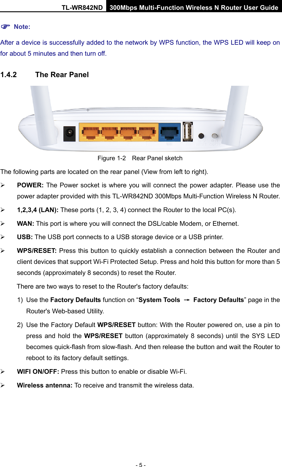 TL-WR842ND 300Mbps Multi-Function Wireless N Router User Guide  - 5 -  Note: After a device is successfully added to the network by WPS function, the WPS LED will keep on for about 5 minutes and then turn off.   1.4.2 The Rear Panel  Figure 1-2    Rear Panel sketch The following parts are located on the rear panel (View from left to right).  POWER: The Power socket is where you will connect the power adapter. Please use the power adapter provided with this TL-WR842ND 300Mbps Multi-Function Wireless N Router.  1,2,3,4 (LAN): These ports (1, 2, 3, 4) connect the Router to the local PC(s).  WAN: This port is where you will connect the DSL/cable Modem, or Ethernet.  USB: The USB port connects to a USB storage device or a USB printer.  WPS/RESET: Press this button to quickly establish a connection between the Router and client devices that support Wi-Fi Protected Setup. Press and hold this button for more than 5 seconds (approximately 8 seconds) to reset the Router.   There are two ways to reset to the Router&apos;s factory defaults: 1) Use the Factory Defaults function on “System Tools → Factory Defaults” page in the Router&apos;s Web-based Utility. 2) Use the Factory Default WPS/RESET button: With the Router powered on, use a pin to press and hold the WPS/RESET button (approximately 8 seconds) until the SYS LED becomes quick-flash from slow-flash. And then release the button and wait the Router to reboot to its factory default settings.  WIFI ON/OFF: Press this button to enable or disable Wi-Fi.  Wireless antenna: To receive and transmit the wireless data. 