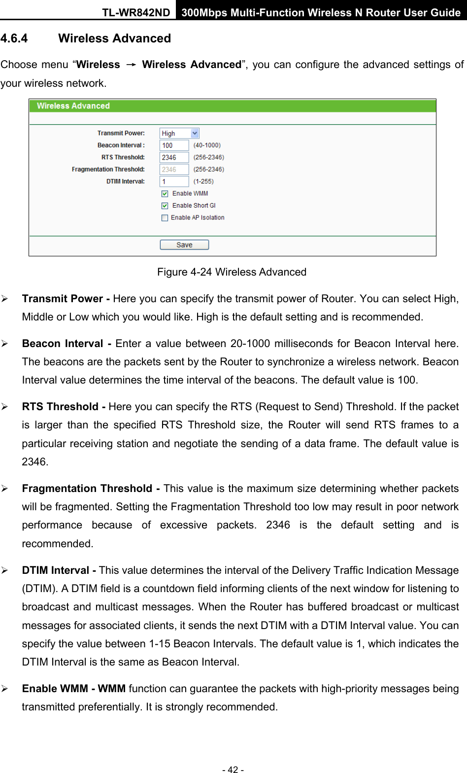 TL-WR842ND 300Mbps Multi-Function Wireless N Router User Guide  - 42 - 4.6.4 Wireless Advanced Choose menu “Wireless → Wireless Advanced”, you can configure the advanced settings of your wireless network.  Figure 4-24 Wireless Advanced  Transmit Power - Here you can specify the transmit power of Router. You can select High, Middle or Low which you would like. High is the default setting and is recommended.  Beacon Interval -  Enter a value between 20-1000 milliseconds for Beacon Interval here. The beacons are the packets sent by the Router to synchronize a wireless network. Beacon Interval value determines the time interval of the beacons. The default value is 100.    RTS Threshold - Here you can specify the RTS (Request to Send) Threshold. If the packet is larger than the specified RTS Threshold size, the Router will send RTS frames to a particular receiving station and negotiate the sending of a data frame. The default value is 2346.    Fragmentation Threshold - This value is the maximum size determining whether packets will be fragmented. Setting the Fragmentation Threshold too low may result in poor network performance  because of excessive packets. 2346 is the default setting and is recommended.    DTIM Interval - This value determines the interval of the Delivery Traffic Indication Message (DTIM). A DTIM field is a countdown field informing clients of the next window for listening to broadcast and multicast messages. When  the Router has buffered broadcast or multicast messages for associated clients, it sends the next DTIM with a DTIM Interval value. You can specify the value between 1-15 Beacon Intervals. The default value is 1, which indicates the DTIM Interval is the same as Beacon Interval.    Enable WMM - WMM function can guarantee the packets with high-priority messages being transmitted preferentially. It is strongly recommended.   