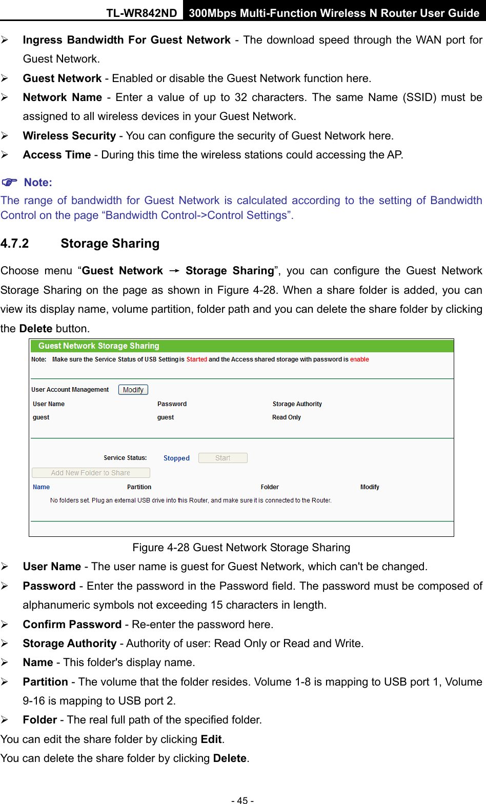 TL-WR842ND 300Mbps Multi-Function Wireless N Router User Guide  - 45 -  Ingress Bandwidth For Guest Network - The download speed through the WAN port for Guest Network.    Guest Network - Enabled or disable the Guest Network function here.    Network Name -  Enter a value of up to 32 characters. The same Name (SSID) must be assigned to all wireless devices in your Guest Network.    Wireless Security - You can configure the security of Guest Network here.    Access Time - During this time the wireless stations could accessing the AP.    Note:   The range of bandwidth for Guest Network is calculated according to the setting of Bandwidth Control on the page “Bandwidth Control-&gt;Control Settings”. 4.7.2 Storage Sharing Choose menu “Guest Network → Storage Sharing”, you can configure the Guest Network Storage Sharing on the page as shown in Figure  4-28. When a share folder is added, you can view its display name, volume partition, folder path and you can delete the share folder by clicking the Delete button.    Figure 4-28 Guest Network Storage Sharing  User Name - The user name is guest for Guest Network, which can&apos;t be changed.    Password - Enter the password in the Password field. The password must be composed of alphanumeric symbols not exceeding 15 characters in length.    Confirm Password - Re-enter the password here.    Storage Authority - Authority of user: Read Only or Read and Write.    Name - This folder&apos;s display name.    Partition - The volume that the folder resides. Volume 1-8 is mapping to USB port 1, Volume 9-16 is mapping to USB port 2.    Folder - The real full path of the specified folder.   You can edit the share folder by clicking Edit.   You can delete the share folder by clicking Delete.   