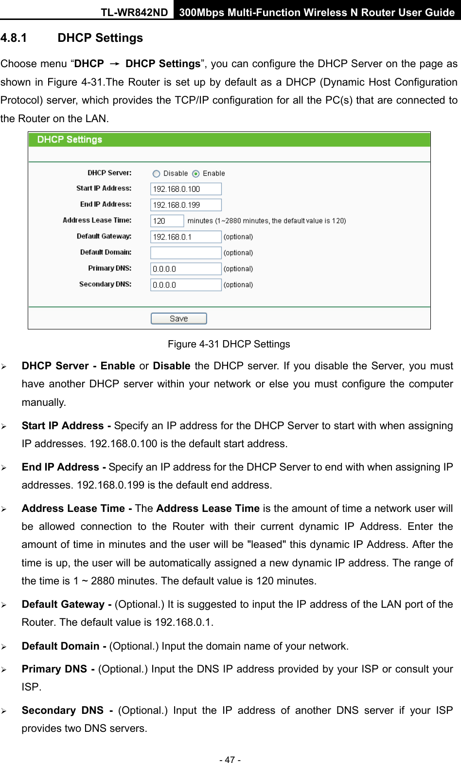 TL-WR842ND 300Mbps Multi-Function Wireless N Router User Guide  - 47 - 4.8.1 DHCP Settings Choose menu “DHCP → DHCP Settings”, you can configure the DHCP Server on the page as shown in Figure 4-31.The Router is set up by default as a DHCP (Dynamic Host Configuration Protocol) server, which provides the TCP/IP configuration for all the PC(s) that are connected to the Router on the LAN.    Figure 4-31 DHCP Settings  DHCP Server - Enable or Disable the DHCP server. If you disable the Server, you must have another DHCP server within your network or else you must configure the computer manually.  Start IP Address - Specify an IP address for the DHCP Server to start with when assigning IP addresses. 192.168.0.100 is the default start address.  End IP Address - Specify an IP address for the DHCP Server to end with when assigning IP addresses. 192.168.0.199 is the default end address.  Address Lease Time - The Address Lease Time is the amount of time a network user will be allowed connection to the Router with their current dynamic IP Address. Enter the amount of time in minutes and the user will be &quot;leased&quot; this dynamic IP Address. After the time is up, the user will be automatically assigned a new dynamic IP address. The range of the time is 1 ~ 2880 minutes. The default value is 120 minutes.  Default Gateway - (Optional.) It is suggested to input the IP address of the LAN port of the Router. The default value is 192.168.0.1.  Default Domain - (Optional.) Input the domain name of your network.  Primary DNS - (Optional.) Input the DNS IP address provided by your ISP or consult your ISP.  Secondary DNS -  (Optional.) Input the IP address of another DNS server if your ISP provides two DNS servers. 