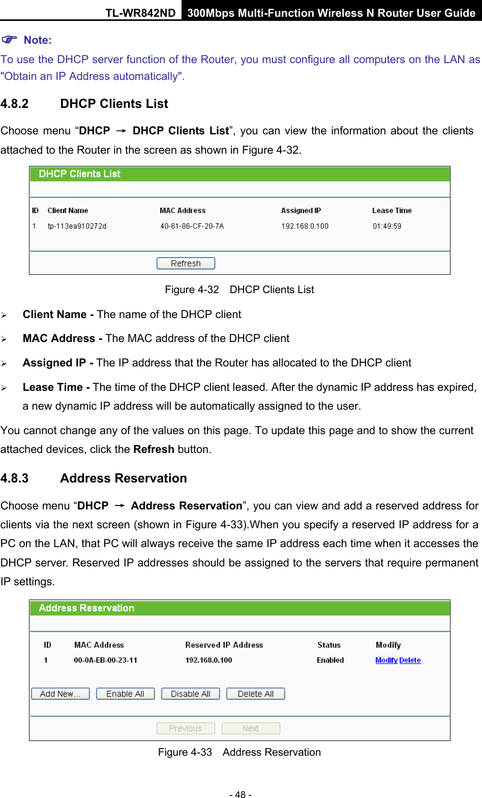 TL-WR842ND 300Mbps Multi-Function Wireless N Router User Guide  - 48 -  Note: To use the DHCP server function of the Router, you must configure all computers on the LAN as &quot;Obtain an IP Address automatically&quot;. 4.8.2 DHCP Clients List Choose menu “DHCP → DHCP Clients List”, you can view the information about the clients attached to the Router in the screen as shown in Figure 4-32.  Figure 4-32  DHCP Clients List  Client Name - The name of the DHCP client    MAC Address - The MAC address of the DHCP client    Assigned IP - The IP address that the Router has allocated to the DHCP client  Lease Time - The time of the DHCP client leased. After the dynamic IP address has expired, a new dynamic IP address will be automatically assigned to the user.     You cannot change any of the values on this page. To update this page and to show the current attached devices, click the Refresh button. 4.8.3 Address Reservation Choose menu “DHCP → Address Reservation”, you can view and add a reserved address for clients via the next screen (shown in Figure 4-33).When you specify a reserved IP address for a PC on the LAN, that PC will always receive the same IP address each time when it accesses the DHCP server. Reserved IP addresses should be assigned to the servers that require permanent IP settings.    Figure 4-33  Address Reservation 