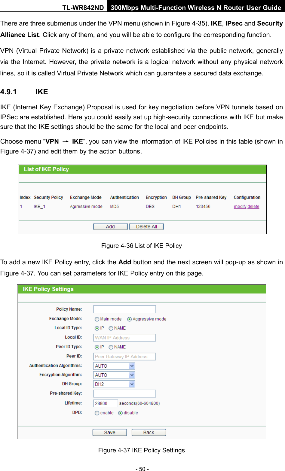 TL-WR842ND 300Mbps Multi-Function Wireless N Router User Guide  - 50 - There are three submenus under the VPN menu (shown in Figure 4-35), IKE, IPsec and Security Alliance List. Click any of them, and you will be able to configure the corresponding function. VPN (Virtual Private Network) is a private network established via the public network, generally via the Internet. However, the private network is a logical network without any physical network lines, so it is called Virtual Private Network which can guarantee a secured data exchange.   4.9.1 IKE IKE (Internet Key Exchange) Proposal is used for key negotiation before VPN tunnels based on IPSec are established. Here you could easily set up high-security connections with IKE but make sure that the IKE settings should be the same for the local and peer endpoints.   Choose menu “VPN → IKE”, you can view the information of IKE Policies in this table (shown in Figure 4-37) and edit them by the action buttons.  Figure 4-36 List of IKE Policy To add a new IKE Policy entry, click the Add button and the next screen will pop-up as shown in Figure 4-37. You can set parameters for IKE Policy entry on this page.  Figure 4-37 IKE Policy Settings 