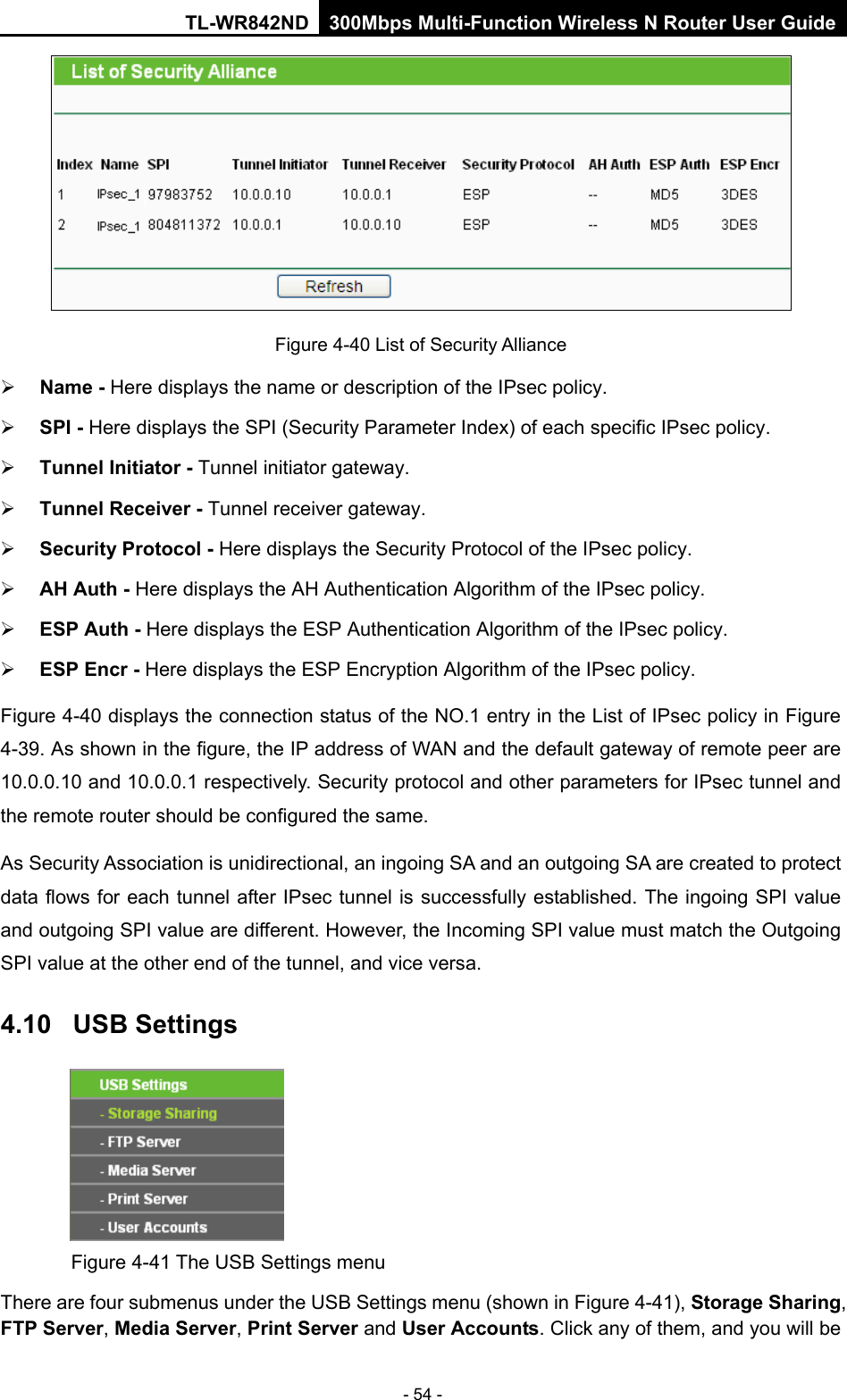 TL-WR842ND 300Mbps Multi-Function Wireless N Router User Guide  - 54 -  Figure 4-40 List of Security Alliance  Name - Here displays the name or description of the IPsec policy.    SPI - Here displays the SPI (Security Parameter Index) of each specific IPsec policy.    Tunnel Initiator - Tunnel initiator gateway.    Tunnel Receiver - Tunnel receiver gateway.    Security Protocol - Here displays the Security Protocol of the IPsec policy.    AH Auth - Here displays the AH Authentication Algorithm of the IPsec policy.    ESP Auth - Here displays the ESP Authentication Algorithm of the IPsec policy.    ESP Encr - Here displays the ESP Encryption Algorithm of the IPsec policy.   Figure 4-40 displays the connection status of the NO.1 entry in the List of IPsec policy in Figure 4-39. As shown in the figure, the IP address of WAN and the default gateway of remote peer are 10.0.0.10 and 10.0.0.1 respectively. Security protocol and other parameters for IPsec tunnel and the remote router should be configured the same. As Security Association is unidirectional, an ingoing SA and an outgoing SA are created to protect data flows for each tunnel after IPsec tunnel is successfully established. The ingoing SPI value and outgoing SPI value are different. However, the Incoming SPI value must match the Outgoing SPI value at the other end of the tunnel, and vice versa.   4.10 USB Settings  Figure 4-41 The USB Settings menu There are four submenus under the USB Settings menu (shown in Figure 4-41), Storage Sharing, FTP Server, Media Server, Print Server and User Accounts. Click any of them, and you will be 