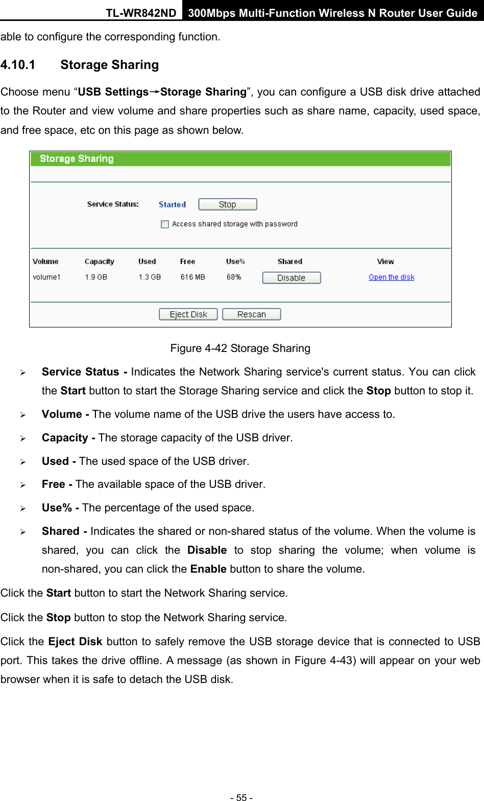 TL-WR842ND 300Mbps Multi-Function Wireless N Router User Guide  - 55 - able to configure the corresponding function. 4.10.1 Storage Sharing Choose menu “USB Settings→Storage Sharing”, you can configure a USB disk drive attached to the Router and view volume and share properties such as share name, capacity, used space, and free space, etc on this page as shown below.  Figure 4-42 Storage Sharing  Service Status - Indicates the Network Sharing service&apos;s current status. You can click the Start button to start the Storage Sharing service and click the Stop button to stop it.    Volume - The volume name of the USB drive the users have access to.    Capacity - The storage capacity of the USB driver.    Used - The used space of the USB driver.    Free - The available space of the USB driver.    Use% - The percentage of the used space.    Shared - Indicates the shared or non-shared status of the volume. When the volume is shared, you can click the Disable  to  stop sharing the volume; when volume is non-shared, you can click the Enable button to share the volume. Click the Start button to start the Network Sharing service.   Click the Stop button to stop the Network Sharing service.   Click the Eject Disk button to safely remove the USB storage device that is connected to USB port. This takes the drive offline. A message (as shown in Figure 4-43) will appear on your web browser when it is safe to detach the USB disk.   
