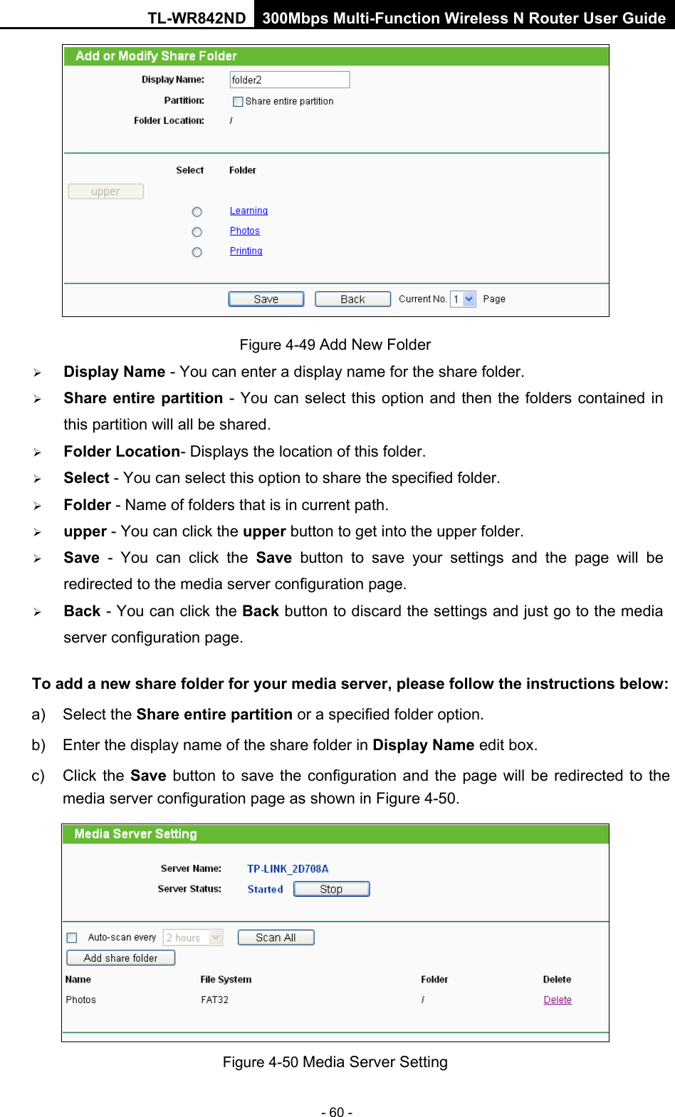 TL-WR842ND 300Mbps Multi-Function Wireless N Router User Guide  - 60 -  Figure 4-49 Add New Folder  Display Name - You can enter a display name for the share folder.  Share entire partition - You can select this option and then the folders contained in this partition will all be shared.  Folder Location- Displays the location of this folder.  Select - You can select this option to share the specified folder.  Folder - Name of folders that is in current path.  upper - You can click the upper button to get into the upper folder.  Save  -  You can click the Save button to save your settings and the  page will be redirected to the media server configuration page.  Back - You can click the Back button to discard the settings and just go to the media server configuration page. To add a new share folder for your media server, please follow the instructions below:   a) Select the Share entire partition or a specified folder option.   b) Enter the display name of the share folder in Display Name edit box.   c) Click the Save button to save the configuration and  the page will be redirected to the media server configuration page as shown in Figure 4-50.    Figure 4-50 Media Server Setting 