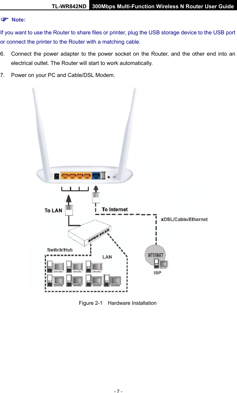 TL-WR842ND 300Mbps Multi-Function Wireless N Router User Guide  - 7 -  Note: If you want to use the Router to share files or printer, plug the USB storage device to the USB port or connect the printer to the Router with a matching cable. 6. Connect the power adapter to the power socket on the Router, and the other end into an electrical outlet. The Router will start to work automatically. 7. Power on your PC and Cable/DSL Modem.  Figure 2-1  Hardware Installation   