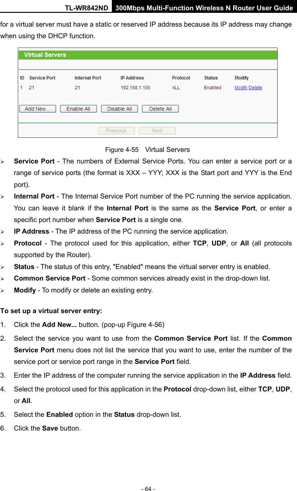 TL-WR842ND 300Mbps Multi-Function Wireless N Router User Guide  - 64 - for a virtual server must have a static or reserved IP address because its IP address may change when using the DHCP function.    Figure 4-55  Virtual Servers  Service Port  - The numbers of External Service Ports. You can enter a service port or a range of service ports (the format is XXX – YYY; XXX is the Start port and YYY is the End port).    Internal Port - The Internal Service Port number of the PC running the service application. You can leave it blank if the Internal Port is the same as the Service Port, or enter a specific port number when Service Port is a single one.    IP Address - The IP address of the PC running the service application.    Protocol  -  The protocol used for this application, either TCP,  UDP, or All  (all protocols supported by the Router).    Status - The status of this entry, &quot;Enabled&quot; means the virtual server entry is enabled.    Common Service Port - Some common services already exist in the drop-down list.    Modify - To modify or delete an existing entry.   To set up a virtual server entry:   1. Click the Add New... button. (pop-up Figure 4-56) 2. Select the service you want to use from the Common Service Port list. If the Common Service Port menu does not list the service that you want to use, enter the number of the service port or service port range in the Service Port field.   3. Enter the IP address of the computer running the service application in the IP Address field.   4. Select the protocol used for this application in the Protocol drop-down list, either TCP, UDP, or All.   5. Select the Enabled option in the Status drop-down list.   6. Click the Save button.   