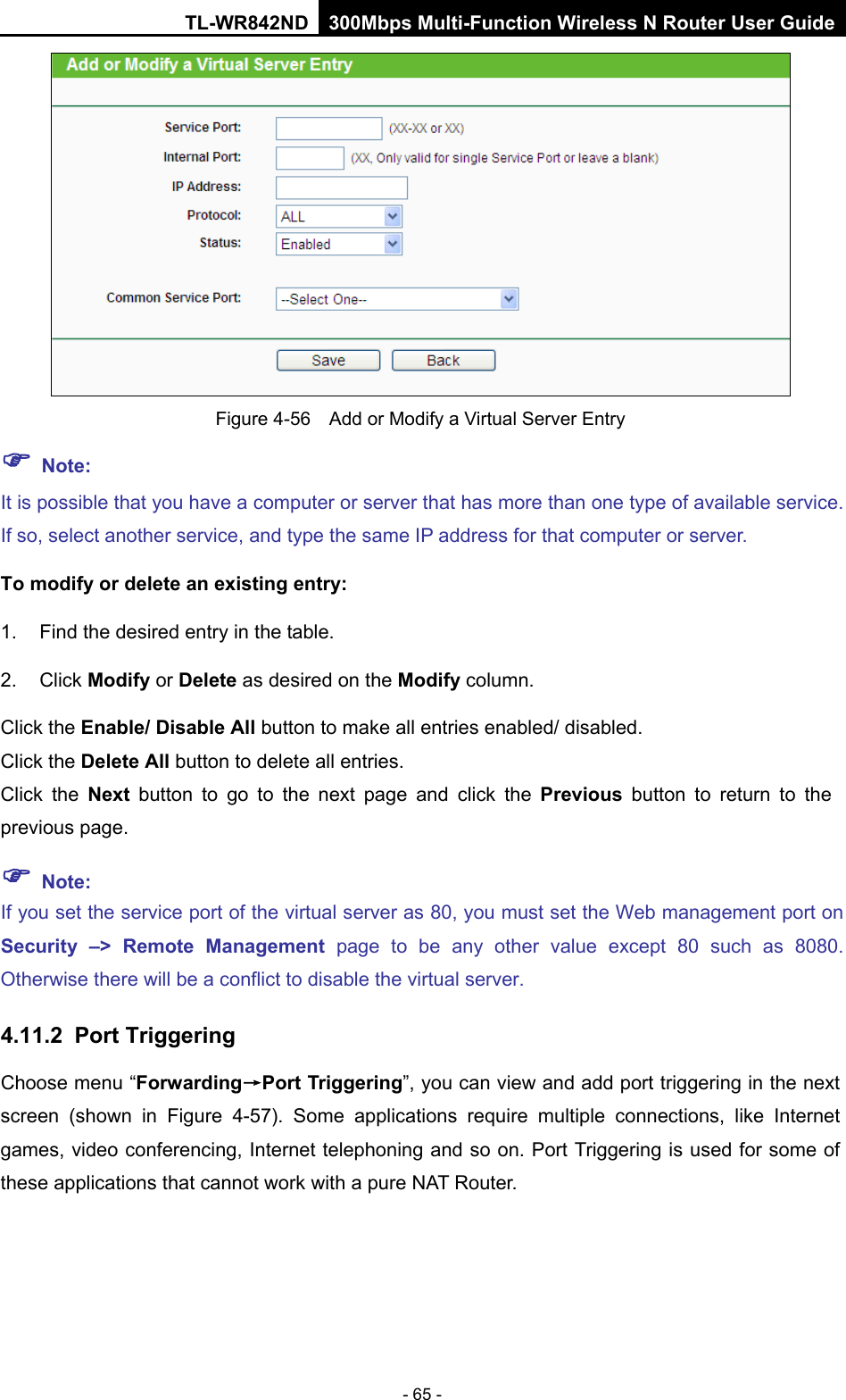 TL-WR842ND 300Mbps Multi-Function Wireless N Router User Guide  - 65 -  Figure 4-56  Add or Modify a Virtual Server Entry  Note: It is possible that you have a computer or server that has more than one type of available service. If so, select another service, and type the same IP address for that computer or server. To modify or delete an existing entry: 1. Find the desired entry in the table.   2. Click Modify or Delete as desired on the Modify column.   Click the Enable/ Disable All button to make all entries enabled/ disabled. Click the Delete All button to delete all entries. Click the Next button to go to the next page and click the Previous button to return to  the previous page.  Note: If you set the service port of the virtual server as 80, you must set the Web management port on Security  –&gt; Remote Management page to be any other  value except 80 such as 8080. Otherwise there will be a conflict to disable the virtual server. 4.11.2 Port Triggering Choose menu “Forwarding→Port Triggering”, you can view and add port triggering in the next screen (shown in Figure  4-57).  Some applications require multiple connections, like Internet games, video conferencing, Internet telephoning and so on. Port Triggering is used for some of these applications that cannot work with a pure NAT Router.   