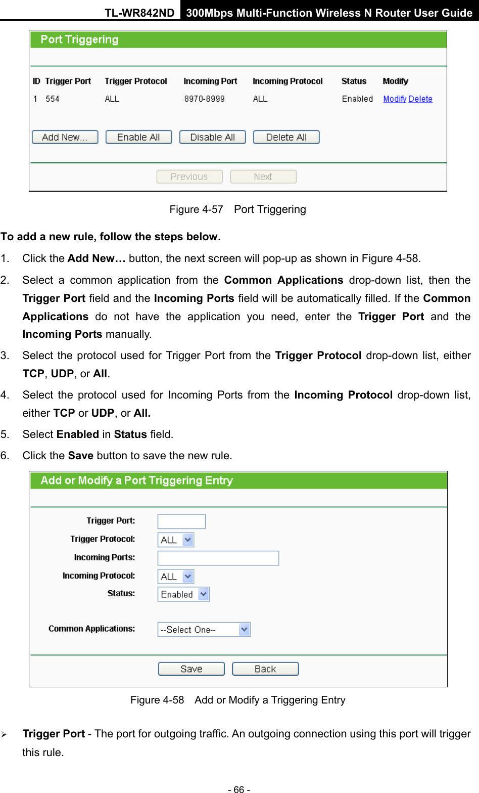 TL-WR842ND 300Mbps Multi-Function Wireless N Router User Guide  - 66 -  Figure 4-57  Port Triggering To add a new rule, follow the steps below.   1. Click the Add New… button, the next screen will pop-up as shown in Figure 4-58. 2. Select a common application from the Common Applications drop-down list, then the Trigger Port field and the Incoming Ports field will be automatically filled. If the Common Applications  do not have the application you need, enter the Trigger Port and the Incoming Ports manually. 3. Select the protocol used for Trigger Port from the Trigger Protocol drop-down list, either TCP, UDP, or All. 4. Select the protocol used for Incoming Ports from the Incoming Protocol drop-down list, either TCP or UDP, or All. 5. Select Enabled in Status field.   6. Click the Save button to save the new rule.  Figure 4-58  Add or Modify a Triggering Entry  Trigger Port - The port for outgoing traffic. An outgoing connection using this port will trigger this rule.   