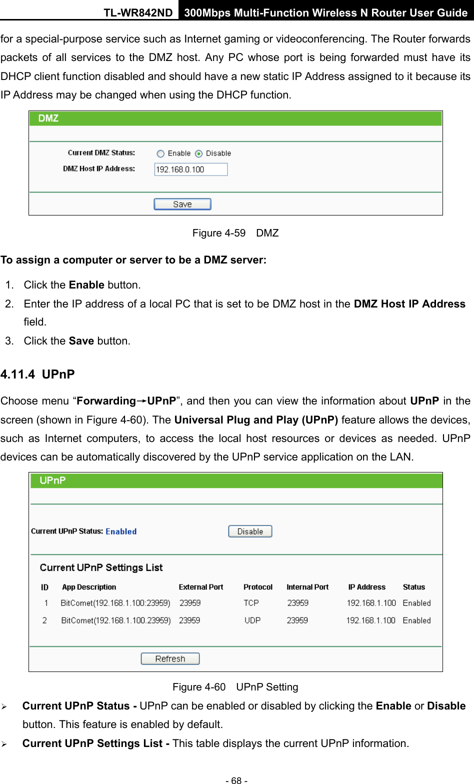 TL-WR842ND 300Mbps Multi-Function Wireless N Router User Guide  - 68 - for a special-purpose service such as Internet gaming or videoconferencing. The Router forwards packets of all services to the DMZ host. Any PC whose port is being forwarded must have its DHCP client function disabled and should have a new static IP Address assigned to it because its IP Address may be changed when using the DHCP function.  Figure 4-59  DMZ To assign a computer or server to be a DMZ server:   1. Click the Enable button.   2. Enter the IP address of a local PC that is set to be DMZ host in the DMZ Host IP Address field.   3. Click the Save button.   4.11.4 UPnP Choose menu “Forwarding→UPnP”, and then you can view the information about UPnP in the screen (shown in Figure 4-60). The Universal Plug and Play (UPnP) feature allows the devices, such as Internet computers, to access the local host resources or devices as needed. UPnP devices can be automatically discovered by the UPnP service application on the LAN.  Figure 4-60  UPnP Setting  Current UPnP Status - UPnP can be enabled or disabled by clicking the Enable or Disable button. This feature is enabled by default.  Current UPnP Settings List - This table displays the current UPnP information. 