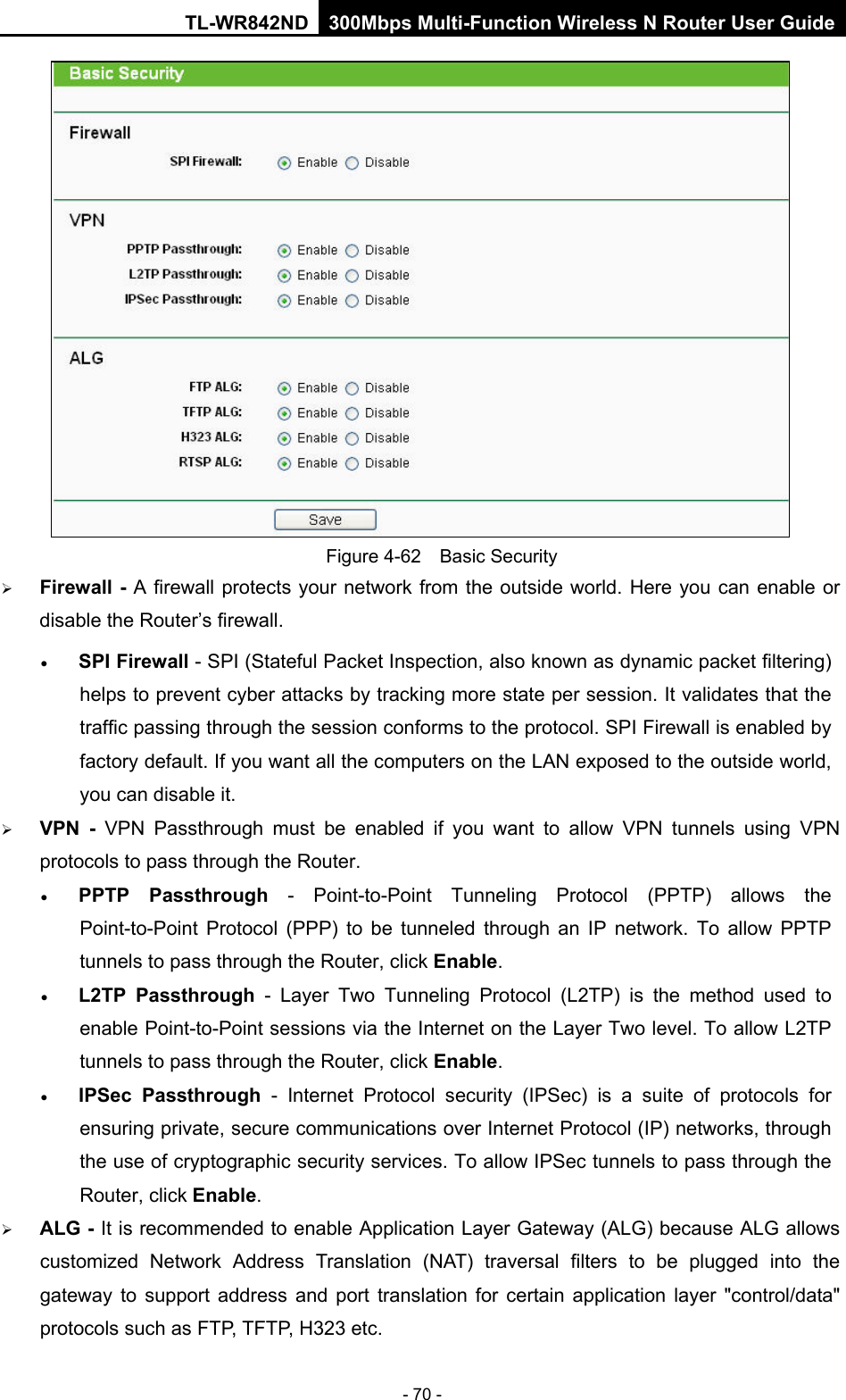 TL-WR842ND 300Mbps Multi-Function Wireless N Router User Guide  - 70 -  Figure 4-62  Basic Security  Firewall - A firewall protects your network from the outside world. Here you can enable or disable the Router’s firewall. • SPI Firewall - SPI (Stateful Packet Inspection, also known as dynamic packet filtering) helps to prevent cyber attacks by tracking more state per session. It validates that the traffic passing through the session conforms to the protocol. SPI Firewall is enabled by factory default. If you want all the computers on the LAN exposed to the outside world, you can disable it.    VPN  -  VPN Passthrough must be enabled if you want to allow VPN tunnels using VPN protocols to pass through the Router. • PPTP Passthrough - Point-to-Point Tunneling Protocol (PPTP) allows the Point-to-Point Protocol (PPP) to be tunneled through an IP network. To allow PPTP tunnels to pass through the Router, click Enable. • L2TP Passthrough - Layer Two Tunneling Protocol (L2TP) is the method used to enable Point-to-Point sessions via the Internet on the Layer Two level. To allow L2TP tunnels to pass through the Router, click Enable. • IPSec Passthrough  -  Internet Protocol security (IPSec) is a suite of protocols for ensuring private, secure communications over Internet Protocol (IP) networks, through the use of cryptographic security services. To allow IPSec tunnels to pass through the Router, click Enable.  ALG - It is recommended to enable Application Layer Gateway (ALG) because ALG allows customized Network Address Translation (NAT) traversal filters to be plugged into the gateway to support address and port translation for certain application layer &quot;control/data&quot; protocols such as FTP, TFTP, H323 etc.   