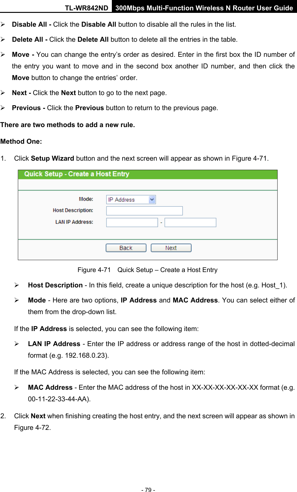 TL-WR842ND 300Mbps Multi-Function Wireless N Router User Guide  - 79 -  Disable All - Click the Disable All button to disable all the rules in the list.  Delete All - Click the Delete All button to delete all the entries in the table.  Move - You can change the entry’s order as desired. Enter in the first box the ID number of the entry you want to move and in the second box another ID number, and then click the Move button to change the entries’ order.  Next - Click the Next button to go to the next page.  Previous - Click the Previous button to return to the previous page. There are two methods to add a new rule. Method One: 1. Click Setup Wizard button and the next screen will appear as shown in Figure 4-71.  Figure 4-71  Quick Setup – Create a Host Entry  Host Description - In this field, create a unique description for the host (e.g. Host_1).    Mode - Here are two options, IP Address and MAC Address. You can select either of them from the drop-down list.   If the IP Address is selected, you can see the following item:  LAN IP Address - Enter the IP address or address range of the host in dotted-decimal format (e.g. 192.168.0.23).   If the MAC Address is selected, you can see the following item:  MAC Address - Enter the MAC address of the host in XX-XX-XX-XX-XX-XX format (e.g. 00-11-22-33-44-AA).   2.  Click Next when finishing creating the host entry, and the next screen will appear as shown in Figure 4-72. 