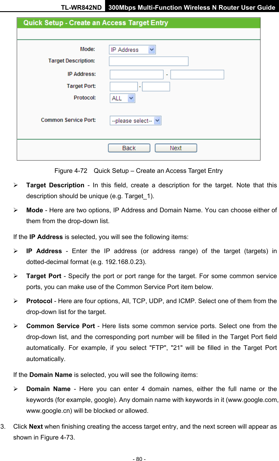 TL-WR842ND 300Mbps Multi-Function Wireless N Router User Guide  - 80 -  Figure 4-72  Quick Setup – Create an Access Target Entry  Target Description - In this field, create a description for the target. Note that this description should be unique (e.g. Target_1).    Mode - Here are two options, IP Address and Domain Name. You can choose either of them from the drop-down list.   If the IP Address is selected, you will see the following items:  IP Address - Enter the IP address (or address range) of the target (targets) in dotted-decimal format (e.g. 192.168.0.23).    Target Port - Specify the port or port range for the target. For some common service ports, you can make use of the Common Service Port item below.    Protocol - Here are four options, All, TCP, UDP, and ICMP. Select one of them from the drop-down list for the target.    Common Service Port  -  Here lists some common service ports. Select one from the drop-down list, and the corresponding port number will be filled in the Target Port field automatically. For example, if you select &quot;FTP&quot;, &quot;21&quot; will be filled in the Target Port automatically.   If the Domain Name is selected, you will see the following items:  Domain Name  -  Here you can enter 4 domain names, either the full name or the keywords (for example, google). Any domain name with keywords in it (www.google.com, www.google.cn) will be blocked or allowed.   3.  Click Next when finishing creating the access target entry, and the next screen will appear as shown in Figure 4-73. 