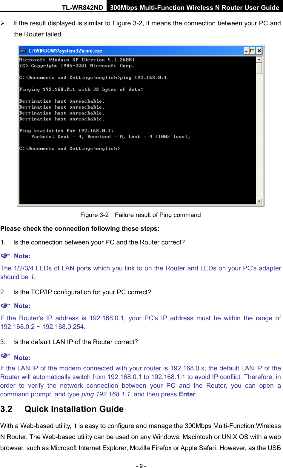 TL-WR842ND 300Mbps Multi-Function Wireless N Router User Guide  - 9 -  If the result displayed is similar to Figure 3-2, it means the connection between your PC and the Router failed.    Figure 3-2  Failure result of Ping command Please check the connection following these steps: 1. Is the connection between your PC and the Router correct?  Note:     The 1/2/3/4 LEDs of LAN ports which you link to on the Router and LEDs on your PC&apos;s adapter should be lit. 2. Is the TCP/IP configuration for your PC correct?  Note:   If  the Router&apos;s IP address is 192.168.0.1, your PC&apos;s IP address must be within the range of 192.168.0.2 ~ 192.168.0.254. 3. Is the default LAN IP of the Router correct?  Note:   If the LAN IP of the modem connected with your router is 192.168.0.x, the default LAN IP of the Router will automatically switch from 192.168.0.1 to 192.168.1.1 to avoid IP conflict. Therefore, in order to verify the network connection between your PC and the Router,  you can open a command prompt, and type ping 192.168.1.1, and then press Enter. 3.2 Quick Installation Guide With a Web-based utility, it is easy to configure and manage the 300Mbps Multi-Function Wireless N Router. The Web-based utility can be used on any Windows, Macintosh or UNIX OS with a web browser, such as Microsoft Internet Explorer, Mozilla Firefox or Apple Safari. However, as the USB 
