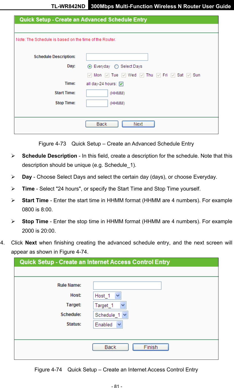 TL-WR842ND 300Mbps Multi-Function Wireless N Router User Guide  - 81 -  Figure 4-73  Quick Setup – Create an Advanced Schedule Entry  Schedule Description - In this field, create a description for the schedule. Note that this description should be unique (e.g. Schedule_1).    Day - Choose Select Days and select the certain day (days), or choose Everyday.    Time - Select &quot;24 hours&quot;, or specify the Start Time and Stop Time yourself.    Start Time - Enter the start time in HHMM format (HHMM are 4 numbers). For example 0800 is 8:00.    Stop Time - Enter the stop time in HHMM format (HHMM are 4 numbers). For example 2000 is 20:00.   4.  Click  Next  when finishing creating the advanced schedule entry, and the next screen will appear as shown in Figure 4-74.  Figure 4-74  Quick Setup – Create an Internet Access Control Entry 