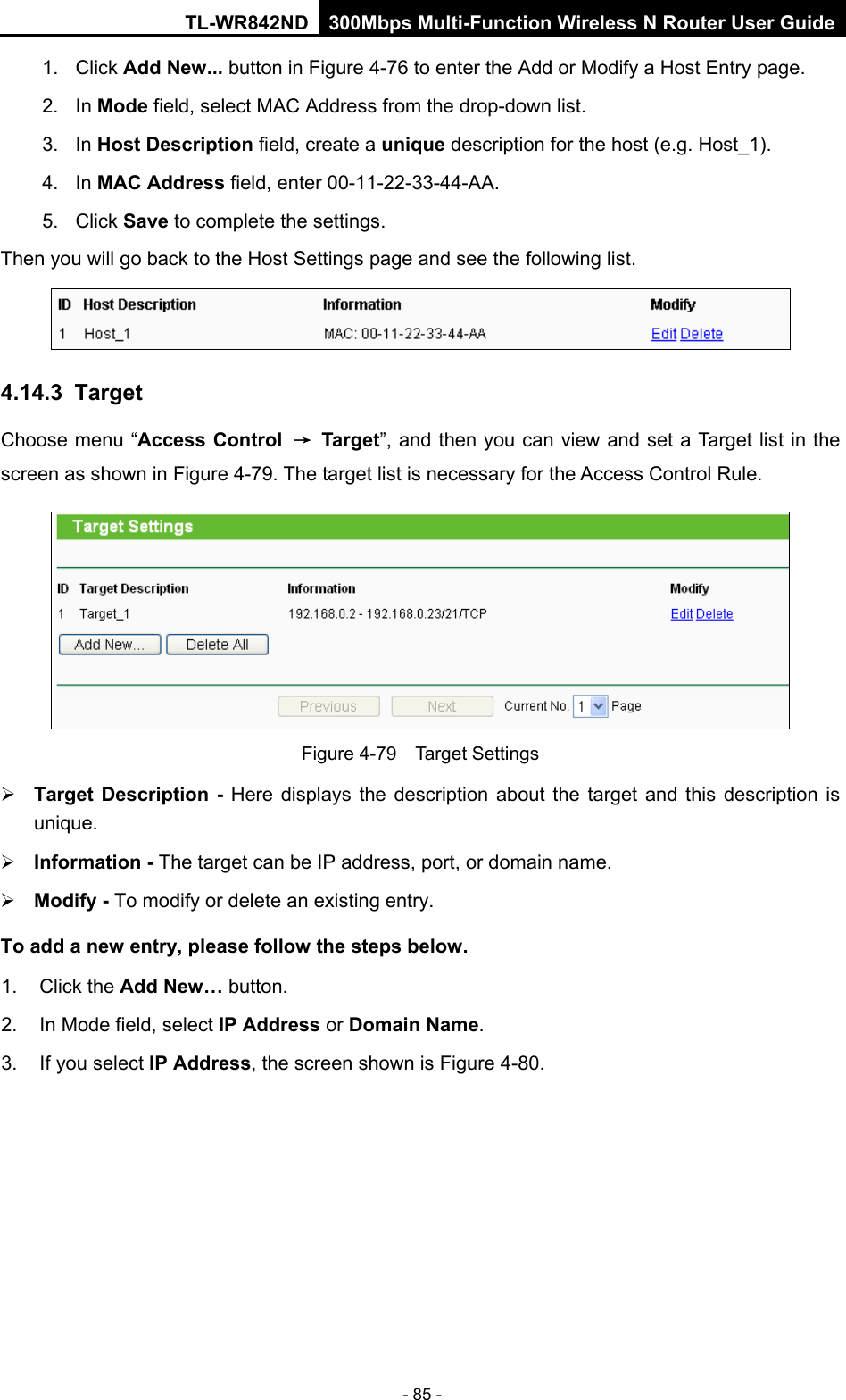 TL-WR842ND 300Mbps Multi-Function Wireless N Router User Guide  - 85 - 1. Click Add New... button in Figure 4-76 to enter the Add or Modify a Host Entry page.   2. In Mode field, select MAC Address from the drop-down list.   3. In Host Description field, create a unique description for the host (e.g. Host_1).   4. In MAC Address field, enter 00-11-22-33-44-AA.   5. Click Save to complete the settings.   Then you will go back to the Host Settings page and see the following list.  4.14.3  Target Choose menu “Access Control → Target”, and then you can view and set a Target list in the screen as shown in Figure 4-79. The target list is necessary for the Access Control Rule.  Figure 4-79  Target Settings  Target Description  - Here displays the description about the target and this description is unique.    Information - The target can be IP address, port, or domain name.    Modify - To modify or delete an existing entry.   To add a new entry, please follow the steps below. 1.  Click the Add New… button. 2. In Mode field, select IP Address or Domain Name. 3.  If you select IP Address, the screen shown is Figure 4-80.   