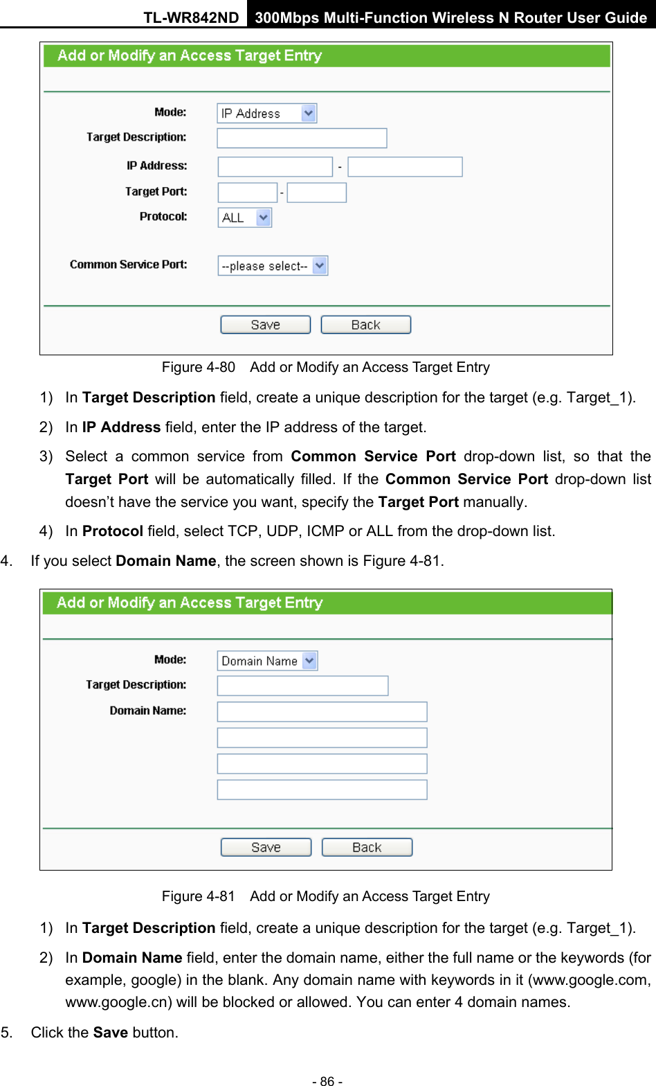 TL-WR842ND 300Mbps Multi-Function Wireless N Router User Guide  - 86 -  Figure 4-80  Add or Modify an Access Target Entry 1) In Target Description field, create a unique description for the target (e.g. Target_1). 2)  In IP Address field, enter the IP address of the target. 3) Select a common service from Common Service Port drop-down list, so that the Target Port will be automatically filled. If the Common Service Port drop-down  list doesn’t have the service you want, specify the Target Port manually. 4)  In Protocol field, select TCP, UDP, ICMP or ALL from the drop-down list.  4. If you select Domain Name, the screen shown is Figure 4-81.  Figure 4-81  Add or Modify an Access Target Entry 1) In Target Description field, create a unique description for the target (e.g. Target_1). 2)  In Domain Name field, enter the domain name, either the full name or the keywords (for example, google) in the blank. Any domain name with keywords in it (www.google.com, www.google.cn) will be blocked or allowed. You can enter 4 domain names. 5. Click the Save button. 