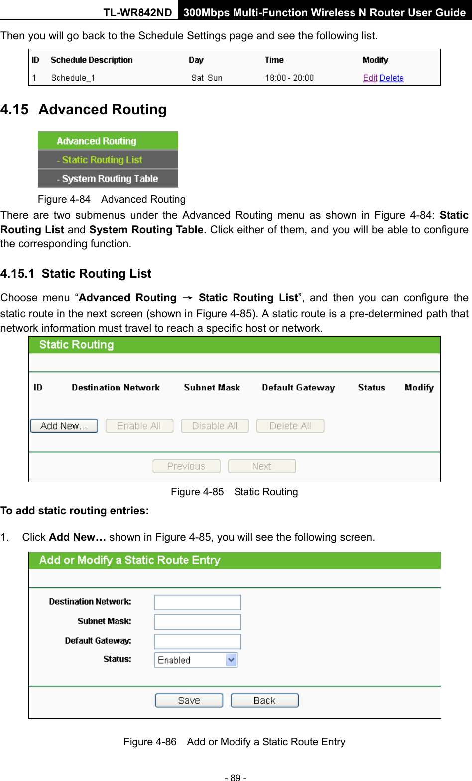 TL-WR842ND 300Mbps Multi-Function Wireless N Router User Guide  - 89 - Then you will go back to the Schedule Settings page and see the following list.  4.15 Advanced Routing  Figure 4-84  Advanced Routing There are two submenus under the Advanced Routing menu as shown in Figure  4-84:  Static Routing List and System Routing Table. Click either of them, and you will be able to configure the corresponding function. 4.15.1 Static Routing List Choose menu “Advanced Routing → Static Routing List”,  and then you can configure the static route in the next screen (shown in Figure 4-85). A static route is a pre-determined path that network information must travel to reach a specific host or network.  Figure 4-85  Static Routing To add static routing entries: 1. Click Add New… shown in Figure 4-85, you will see the following screen.  Figure 4-86  Add or Modify a Static Route Entry 