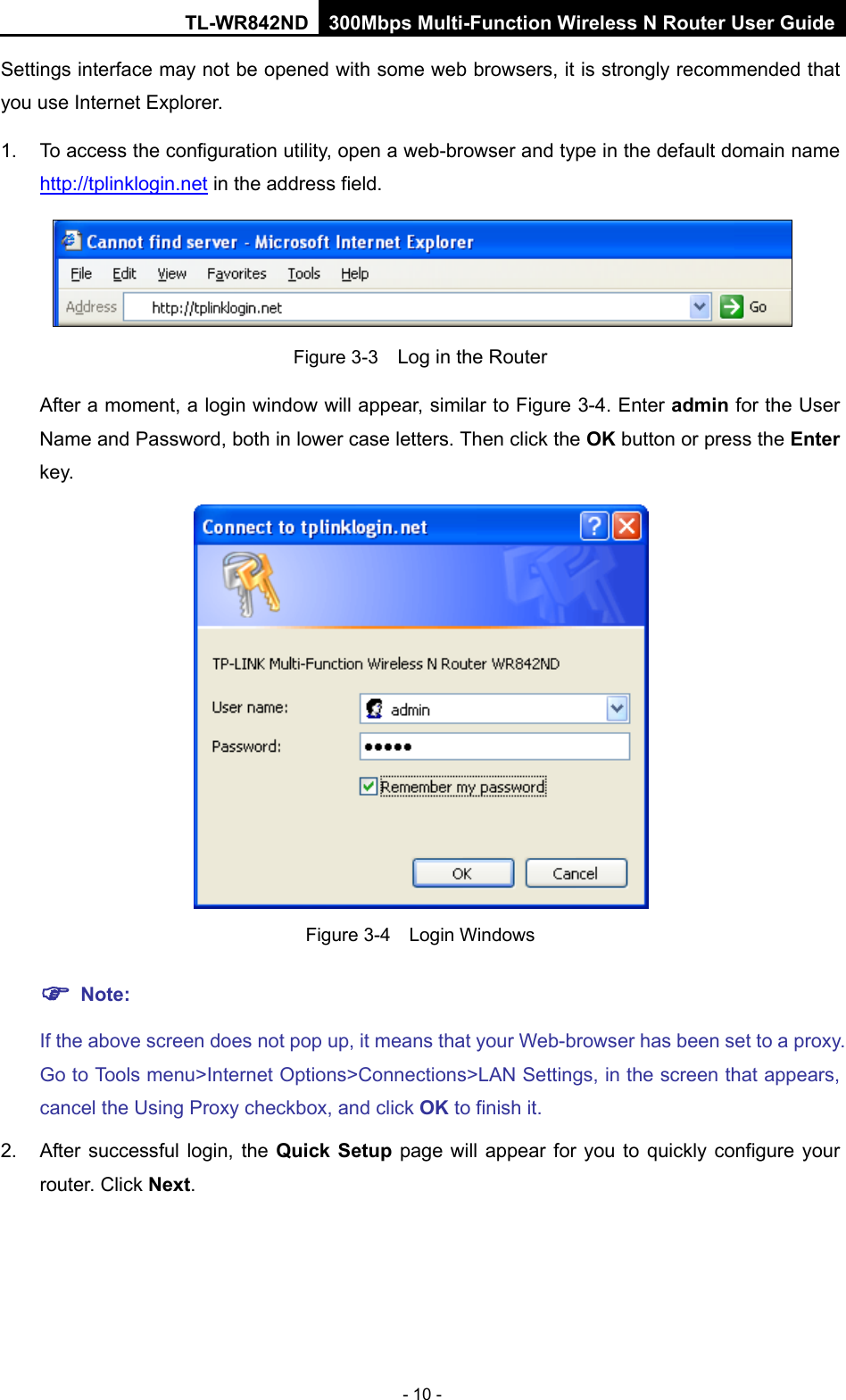 TL-WR842ND 300Mbps Multi-Function Wireless N Router User Guide  - 10 - Settings interface may not be opened with some web browsers, it is strongly recommended that you use Internet Explorer. 1. To access the configuration utility, open a web-browser and type in the default domain name http://tplinklogin.net in the address field.  Figure 3-3  Log in the Router After a moment, a login window will appear, similar to Figure 3-4. Enter admin for the User Name and Password, both in lower case letters. Then click the OK button or press the Enter key.  Figure 3-4  Login Windows  Note: If the above screen does not pop up, it means that your Web-browser has been set to a proxy. Go to Tools menu&gt;Internet Options&gt;Connections&gt;LAN Settings, in the screen that appears, cancel the Using Proxy checkbox, and click OK to finish it. 2. After successful login,  the Quick Setup page will appear for you to quickly configure your router. Click Next. 