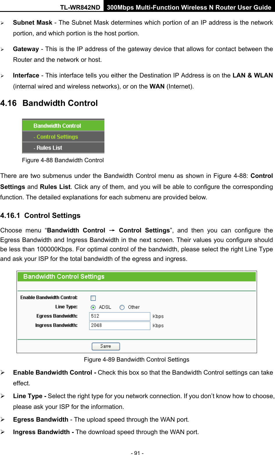 TL-WR842ND 300Mbps Multi-Function Wireless N Router User Guide  - 91 -  Subnet Mask - The Subnet Mask determines which portion of an IP address is the network portion, and which portion is the host portion.    Gateway - This is the IP address of the gateway device that allows for contact between the Router and the network or host.    Interface - This interface tells you either the Destination IP Address is on the LAN &amp; WLAN (internal wired and wireless networks), or on the WAN (Internet). 4.16 Bandwidth Control  Figure 4-88 Bandwidth Control There are two submenus under the Bandwidth Control menu as shown in Figure 4-88: Control Settings and Rules List. Click any of them, and you will be able to configure the corresponding function. The detailed explanations for each submenu are provided below. 4.16.1 Control Settings Choose menu “Bandwidth Control → Control Settings”,  and then you can configure the Egress Bandwidth and Ingress Bandwidth in the next screen. Their values you configure should be less than 100000Kbps. For optimal control of the bandwidth, please select the right Line Type and ask your ISP for the total bandwidth of the egress and ingress.  Figure 4-89 Bandwidth Control Settings  Enable Bandwidth Control - Check this box so that the Bandwidth Control settings can take effect.  Line Type - Select the right type for you network connection. If you don’t know how to choose, please ask your ISP for the information.  Egress Bandwidth - The upload speed through the WAN port.  Ingress Bandwidth - The download speed through the WAN port. 