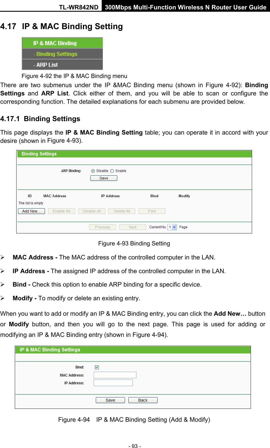 TL-WR842ND 300Mbps Multi-Function Wireless N Router User Guide  - 93 - 4.17 IP &amp; MAC Binding Setting  Figure 4-92 the IP &amp; MAC Binding menu There are two submenus under the IP &amp;MAC Binding menu (shown in Figure  4-92):  Binding Settings  and ARP List. Click either of them, and you will be able to scan or configure the corresponding function. The detailed explanations for each submenu are provided below. 4.17.1 Binding Settings This page displays the IP &amp; MAC Binding Setting table; you can operate it in accord with your desire (shown in Figure 4-93).    Figure 4-93 Binding Setting  MAC Address - The MAC address of the controlled computer in the LAN.    IP Address - The assigned IP address of the controlled computer in the LAN.    Bind - Check this option to enable ARP binding for a specific device.    Modify - To modify or delete an existing entry.   When you want to add or modify an IP &amp; MAC Binding entry, you can click the Add New… button or  Modify button, and then you will go to the next page. This page is used for adding or modifying an IP &amp; MAC Binding entry (shown in Figure 4-94).      Figure 4-94  IP &amp; MAC Binding Setting (Add &amp; Modify) 