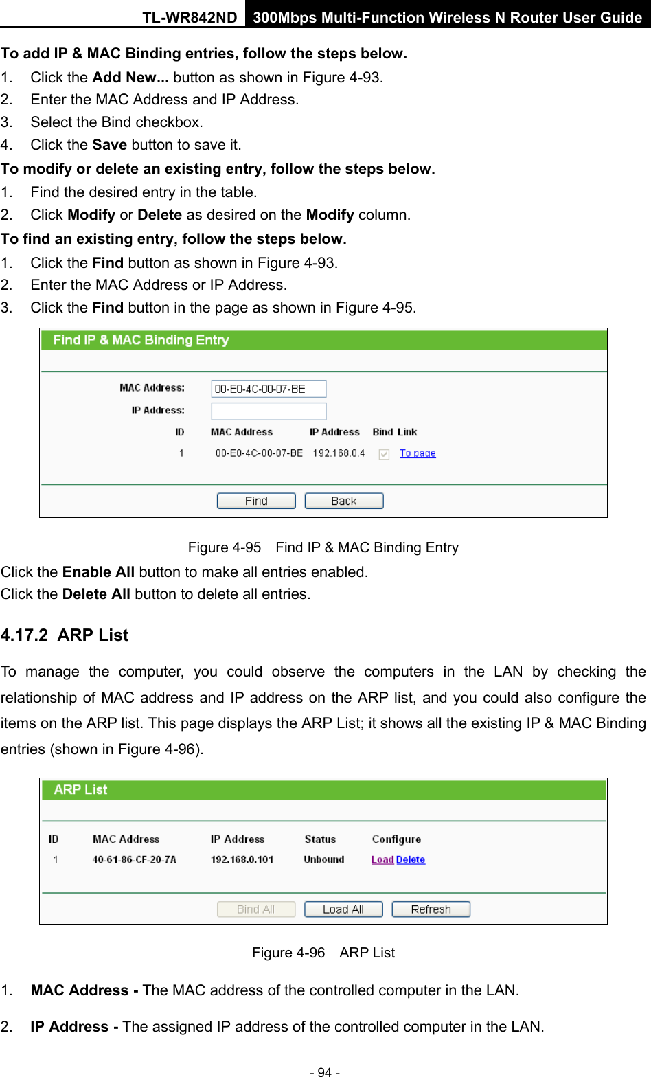 TL-WR842ND 300Mbps Multi-Function Wireless N Router User Guide  - 94 - To add IP &amp; MAC Binding entries, follow the steps below. 1. Click the Add New... button as shown in Figure 4-93.   2. Enter the MAC Address and IP Address. 3. Select the Bind checkbox.   4. Click the Save button to save it. To modify or delete an existing entry, follow the steps below. 1. Find the desired entry in the table.   2. Click Modify or Delete as desired on the Modify column.   To find an existing entry, follow the steps below. 1. Click the Find button as shown in Figure 4-93. 2. Enter the MAC Address or IP Address. 3. Click the Find button in the page as shown in Figure 4-95.  Figure 4-95  Find IP &amp; MAC Binding Entry Click the Enable All button to make all entries enabled. Click the Delete All button to delete all entries. 4.17.2 ARP List To manage the computer, you could observe the computers in the LAN by checking the relationship of MAC address and IP address on the ARP list, and you could also configure the items on the ARP list. This page displays the ARP List; it shows all the existing IP &amp; MAC Binding entries (shown in Figure 4-96).    Figure 4-96  ARP List 1. MAC Address - The MAC address of the controlled computer in the LAN.   2. IP Address - The assigned IP address of the controlled computer in the LAN.   