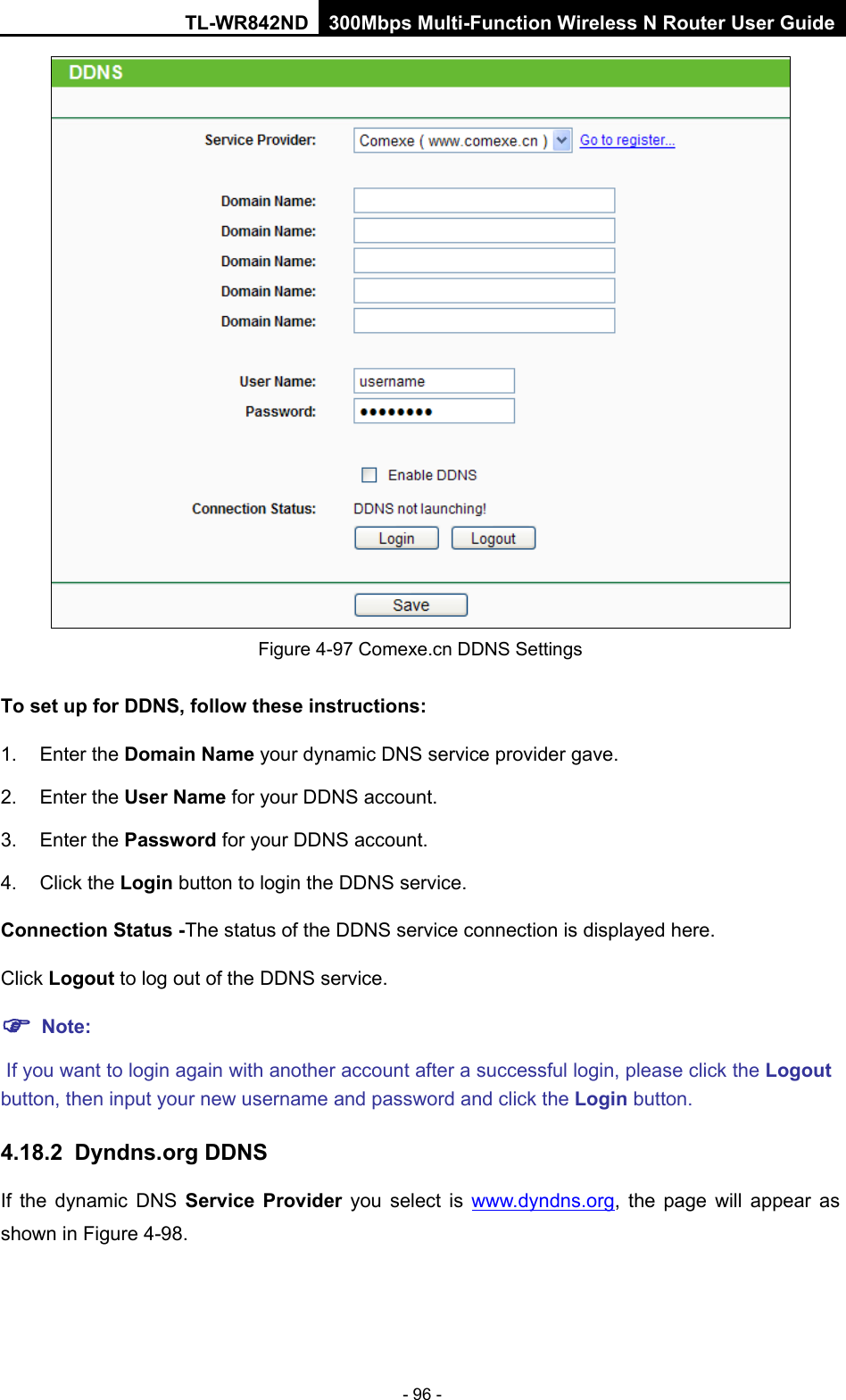 TL-WR842ND 300Mbps Multi-Function Wireless N Router User Guide  - 96 -  Figure 4-97 Comexe.cn DDNS Settings To set up for DDNS, follow these instructions: 1. Enter the Domain Name your dynamic DNS service provider gave.   2. Enter the User Name for your DDNS account.   3. Enter the Password for your DDNS account.   4. Click the Login button to login the DDNS service.   Connection Status -The status of the DDNS service connection is displayed here. Click Logout to log out of the DDNS service.    Note:  If you want to login again with another account after a successful login, please click the Logout button, then input your new username and password and click the Login button. 4.18.2 Dyndns.org DDNS If  the  dynamic DNS Service Provider you select is www.dyndns.org, the page will appear as shown in Figure 4-98. 
