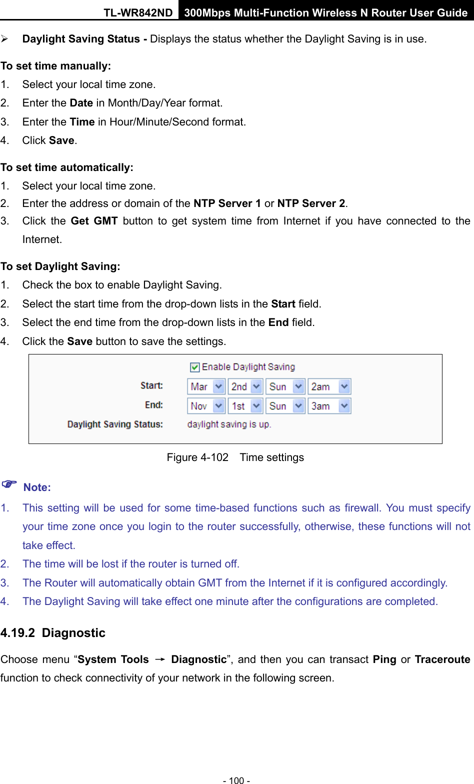 TL-WR842ND 300Mbps Multi-Function Wireless N Router User Guide  - 100 -  Daylight Saving Status - Displays the status whether the Daylight Saving is in use. To set time manually: 1. Select your local time zone.   2. Enter the Date in Month/Day/Year format.   3. Enter the Time in Hour/Minute/Second format.   4. Click Save.   To set time automatically: 1. Select your local time zone. 2. Enter the address or domain of the NTP Server 1 or NTP Server 2. 3. Click the Get GMT button to get system  time from Internet if you have connected to the Internet. To set Daylight Saving: 1. Check the box to enable Daylight Saving. 2. Select the start time from the drop-down lists in the Start field. 3. Select the end time from the drop-down lists in the End field. 4. Click the Save button to save the settings.  Figure 4-102  Time settings  Note: 1. This setting will be used for some time-based functions such as firewall. You must specify your time zone once you login to the router successfully, otherwise, these functions will not take effect.   2. The time will be lost if the router is turned off.   3. The Router will automatically obtain GMT from the Internet if it is configured accordingly.   4. The Daylight Saving will take effect one minute after the configurations are completed. 4.19.2 Diagnostic Choose menu “System Tools → Diagnostic”,  and then you can transact Ping or Traceroute function to check connectivity of your network in the following screen. 