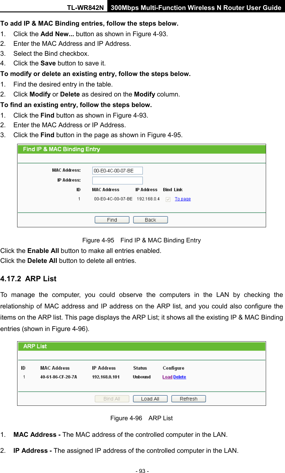 TL-WR842N 300Mbps Multi-Function Wireless N Router User Guide  - 93 - To add IP &amp; MAC Binding entries, follow the steps below. 1. Click the Add New... button as shown in Figure 4-93.   2. Enter the MAC Address and IP Address. 3. Select the Bind checkbox.   4. Click the Save button to save it. To modify or delete an existing entry, follow the steps below. 1. Find the desired entry in the table.   2. Click Modify or Delete as desired on the Modify column.   To find an existing entry, follow the steps below. 1. Click the Find button as shown in Figure 4-93. 2. Enter the MAC Address or IP Address. 3. Click the Find button in the page as shown in Figure 4-95.  Figure 4-95  Find IP &amp; MAC Binding Entry Click the Enable All button to make all entries enabled. Click the Delete All button to delete all entries. 4.17.2 ARP List To manage the computer, you could observe the computers in the LAN by checking the relationship of MAC address and IP address on the ARP list, and you could also configure the items on the ARP list. This page displays the ARP List; it shows all the existing IP &amp; MAC Binding entries (shown in Figure 4-96).    Figure 4-96  ARP List 1. MAC Address - The MAC address of the controlled computer in the LAN.   2. IP Address - The assigned IP address of the controlled computer in the LAN.   