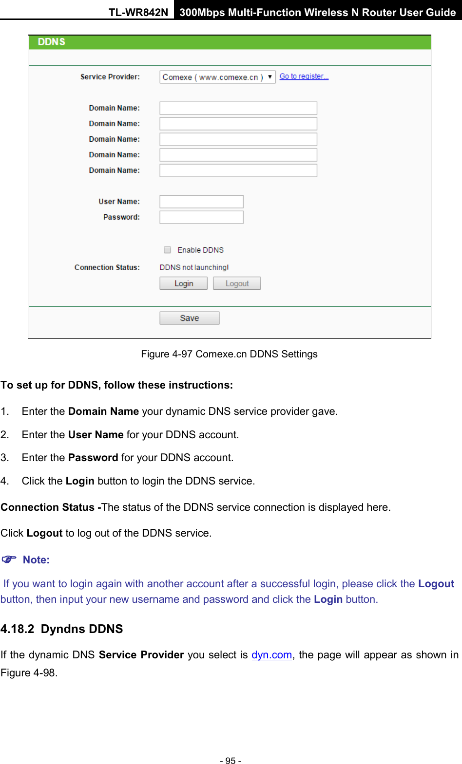 TL-WR842N 300Mbps Multi-Function Wireless N Router User Guide  - 95 -  Figure 4-97 Comexe.cn DDNS Settings To set up for DDNS, follow these instructions: 1. Enter the Domain Name your dynamic DNS service provider gave.   2. Enter the User Name for your DDNS account.   3. Enter the Password for your DDNS account.   4. Click the Login button to login the DDNS service.   Connection Status -The status of the DDNS service connection is displayed here. Click Logout to log out of the DDNS service.    Note:  If you want to login again with another account after a successful login, please click the Logout button, then input your new username and password and click the Login button. 4.18.2 Dyndns DDNS If the dynamic DNS Service Provider you select is dyn.com, the page will appear as shown in Figure 4-98. 
